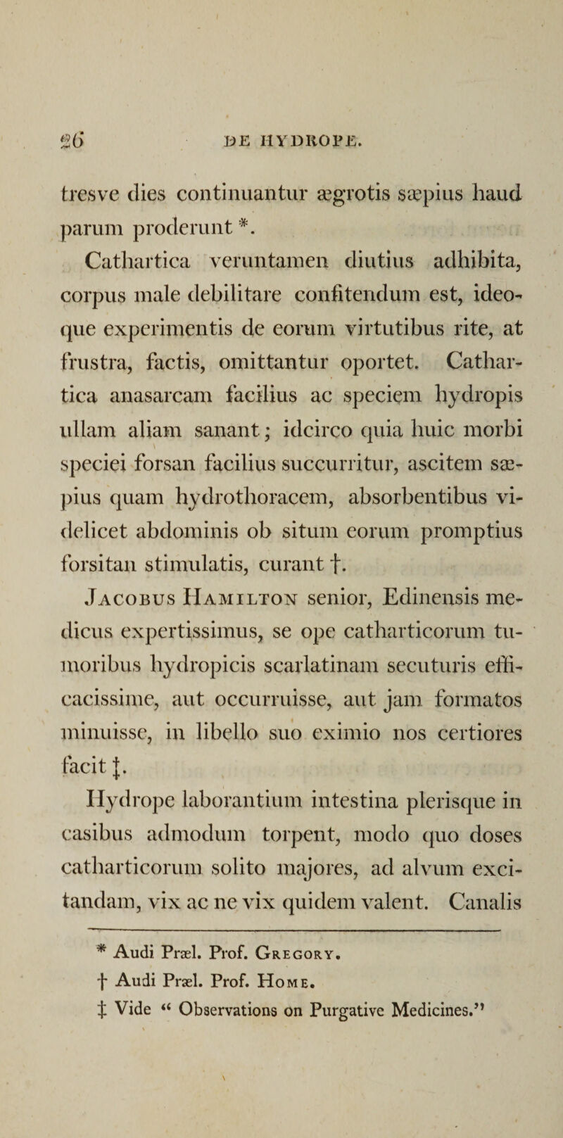 DE HYDiiOPjf:. ^6 tresve dies continuantur ^grotis saepius haud parum proderunt '^. Catliartica veruntainen diutius adhibita, corpus male debilitare confitendum est, ideo- que experimentis de eorum virtutibus rite, at frustra, factis, omittantur oportet. Cathar- tica anasarcam facilius ac speciem hydropis ullam aliam sanant; idcirco quia huic morbi speciei forsan facilius succurritur, ascitem s^- ])ius quam hydro thoracem, absorbentibus vi¬ delicet abdominis ob situm eorum promptius forsitan stimulatis, curant f. Jacobus Hamiltox senior, Edinensis me¬ dicus expertissimus, se ope catharticorum tu¬ moribus hydropicis scarlatinam secuturis effi¬ cacissime, aut occurruisse, aut jam formatos minuisse, in libello suo eximio nos certiores facit Hydrope laborantium intestina plerisque in casibus admodum torpent, modo quo doses catharticorum solito majores, ad alvum exci¬ tandam, vix ac ne vix quidem valent. Canalis * Audi Praei. Prof. Gregory. f Audi Praei. Prof. Home. t Vide “ Observations on Purgative Medicines.’’