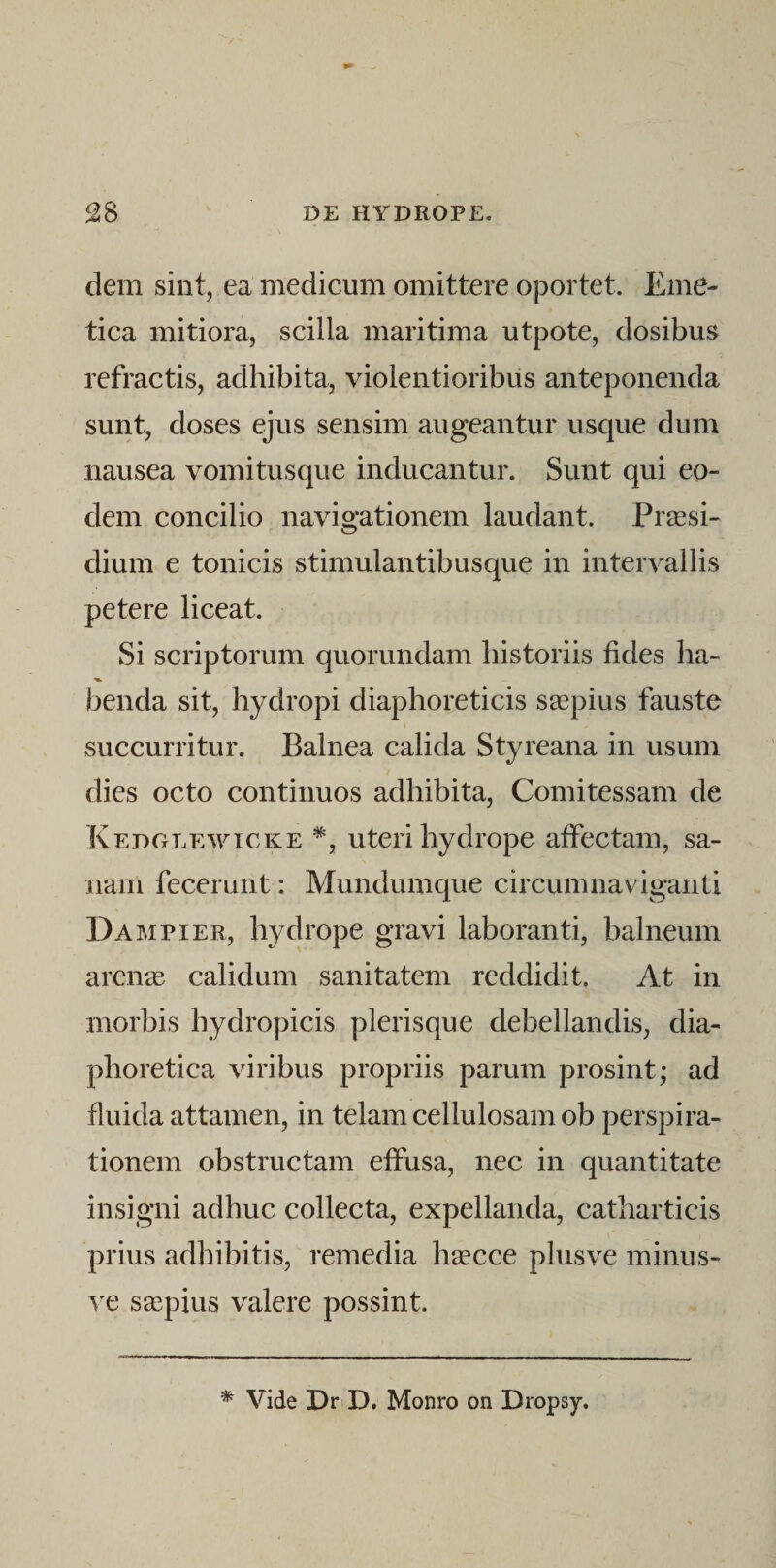 dem sint, ea medicum omittere oportet. Eme¬ tica mitiora, scilla maritima utpote, dosibus refractis, adhibita, violentioribus anteponenda sunt, doses ejus sensim augeantur usque dum nausea vomitusque inducantur. Sunt qui eo¬ dem concilio navigationem laudant. Praesi¬ dium e tonicis stimulantibusque in intervallis petere liceat. Si scriptorum quorundam historiis fides ha- benda sit, hydropi diaphoreticis saepius fauste succurritur. Balnea calida Styreana in usum dies octo continuos adhibita, Comitessam de Kedglewicke uteri hydrope atfectam, sa¬ nam fecerunt: Mundum que circumnaviganti Dampier, hydrope gravi laboranti, balneum arense calidum sanitatem reddidit. At in morbis hydropicis plerisque debellandis, dia¬ phoretica viribus propriis parum prosint; ad fiuida attamen, in telam cellulosam ob perspira- tionem obstructam effusa, nec in quantitate insigni adhuc collecta, expellanda, catharticis prius adhibitis, remedia lisecce plusve minus- ^^e saepius valere possint. * Vide DriD. Monro on Dropsy.