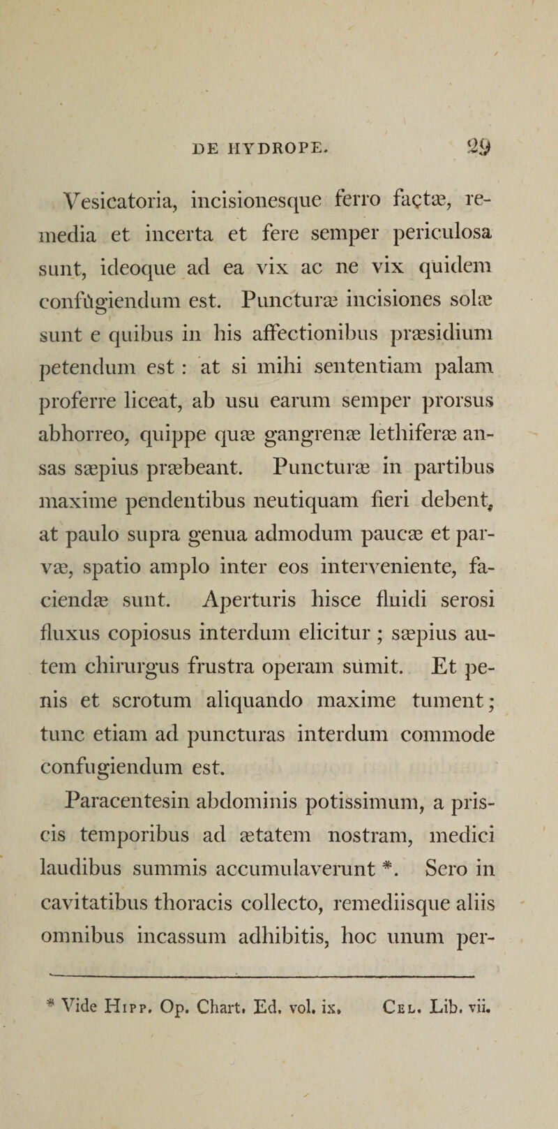 Vesicatoria, incisionesque ferro fagt*^, re¬ media et incerta et fere semper periculosa sunt, ideoque ad ea vix ac ne vix quidem conftigiendum est. Puncturas incisiones sola^ sunt e quibus in his affectionibus praesidium petendum est: at si mihi sententiam palam proferre liceat, ab usu earum semper prorsus abhorreo, quippe quee gangrenie lethiferee an¬ sas saepius praebeant. Puncturis in partibus maxime pendentibus neutiquam fieri debent^ at paulo supra genua admodum paucae et par¬ vae, spatio amplo inter eos interveniente, fa¬ ciendae sunt. Aperturis hisce fluidi serosi fluxus copiosus interdum elicitur; saepius au¬ tem chirurgus frustra operam siimit. Et pe¬ nis et scrotum aliquando maxime tument; tunc etiam ad puncturas interdum commode confugiendum est. Paracentesin abdominis potissimum, a pris¬ cis temporibus ad aetatem nostram, medici laudibus summis accumulaverunt *. Sero in cavitatibus thoracis collecto, remediisque aliis omnibus incassum adhibitis, hoc unum per- ^ Vide Hipp, Op. Chart. Ed. vol. ix. Cel. Lib. vii.