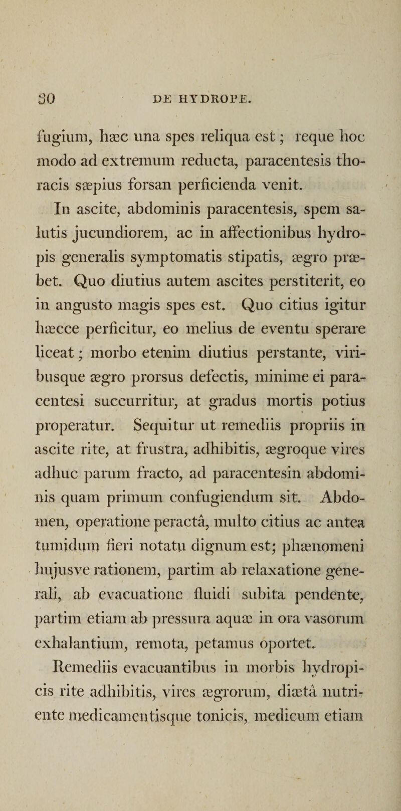 I fugium, ligec una spes reliqua est; reque hoc modo ad extremum redueta, paracentesis tho¬ racis saepius forsan perficienda venit. In ascite, abdominis paracentesis, spem sa¬ lutis jucundiorem, ac in affectionibus hydro¬ pis generalis symptomatis stipatis, 2egro pra;- bet. Quo diutius autem ascites perstiterit, eo in angusto magis spes est. Quo citius igitur hascce perficitur, eo melius de eventu sperare liceat; morbo etenim diutius perstante, viri- biisque regro prorsus defectis, minime ei para- centesi succurritur, at gradus mortis potius properatur. Sequitur ut remediis propriis in ascite rite, at frustra, adhibitis, iegroque vires adhuc parum fracto, ad paracentesin abdomi¬ nis quam primum confugiendum sit. Abdo¬ men, operatione peracta, multo citius ac antea tumidum fieri notatu dignum est; phasnomeni hujus ve rationem, partim ab relaxatione gene¬ rali, ab evacuatione fluidi subita pendente, partim etiam ab pressura aqutc in ora vasorum exhalantium, remota, petamus oportet. Remediis evacuantibus in morbis hydropi¬ cis rite adhibitis, vires aegrorum, dia3ta nutri¬ ente medicamentisque tonicis, medicum etiam