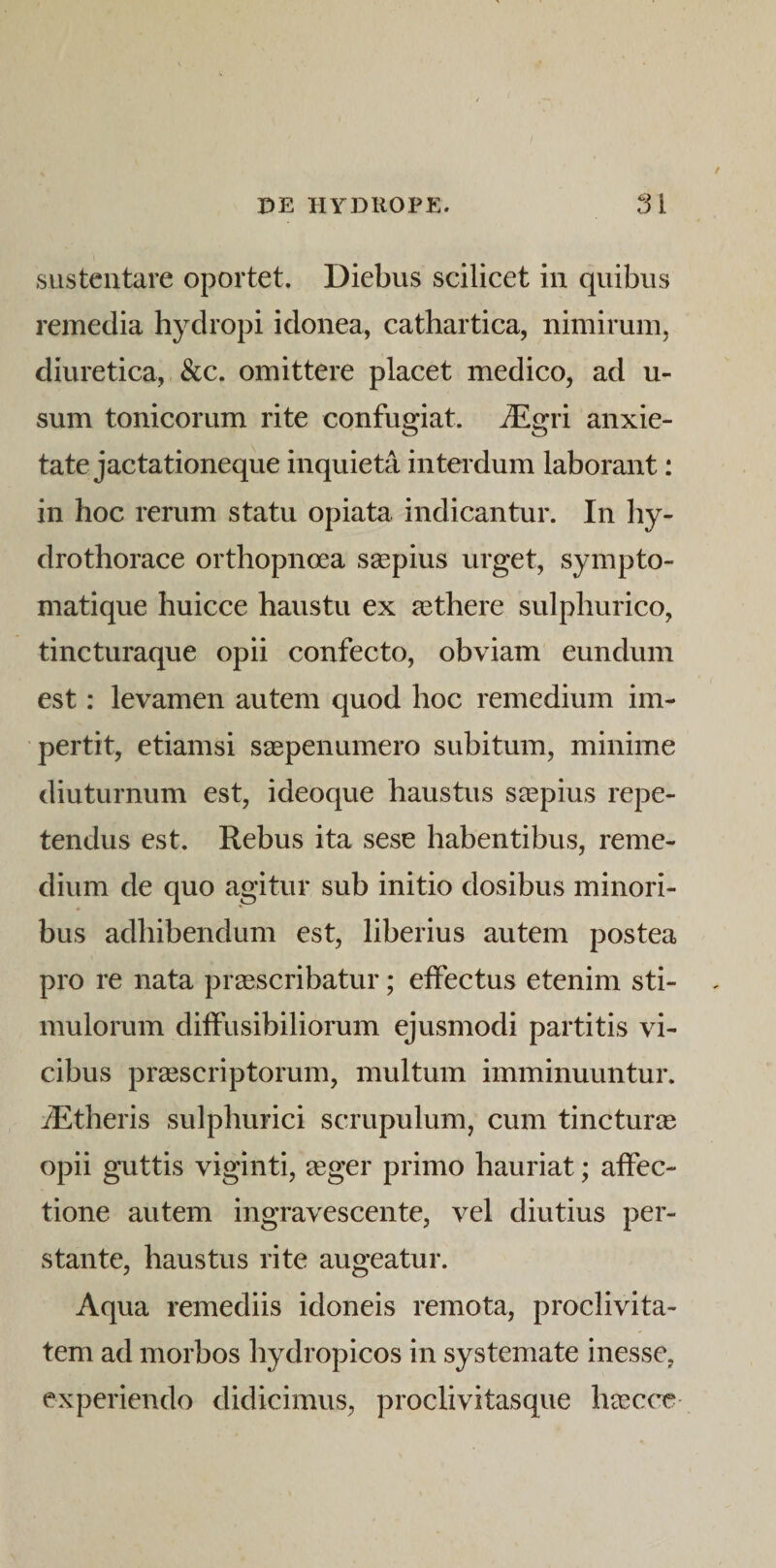 / DE HYDROPE. 31 sustentare oportet. Diebus scilicet in quibus remedia hydropi idonea, cathartica, nimirum, diuretica, &amp;c. omittere placet medico, ad u- sum tonicorum rite confugiat. iEgri anxie¬ tate jactationeque inquieta inteidum laborant: in hoc rerum statu opiata indicantur. In hy- drothorace orthopnoea saepius urget, sympto¬ matique huicce haustu ex a3there sulphurico, tincturaque opii confecto, obviam eundum est: levamen autem quod hoc remedium im¬ pertit, etiamsi saepenumero subitum, minime diuturnum est, ideoque haustus saepius repe¬ tendus est. Rebus ita sese habentibus, reme¬ dium de quo agitur sub initio dosibus minori¬ bus adhibendum est, liberius autem postea pro re nata praescribatur; effectus etenim sti¬ mulorum diffusibiliorum ejusmodi partitis vi¬ cibus praescriptorum, multum imminuuntur. iEtheris sulphurici scrupulum, cum tincturae opii guttis viginti, eeger primo hauriat; affec¬ tione autem ingravescente, vel diutius per¬ stante, haustus rite augeatur. Aqua remediis idoneis remota, proclivita¬ tem ad morbos hydropicos in systemate inesse, experiendo didicimus, proclivitasque haeccT