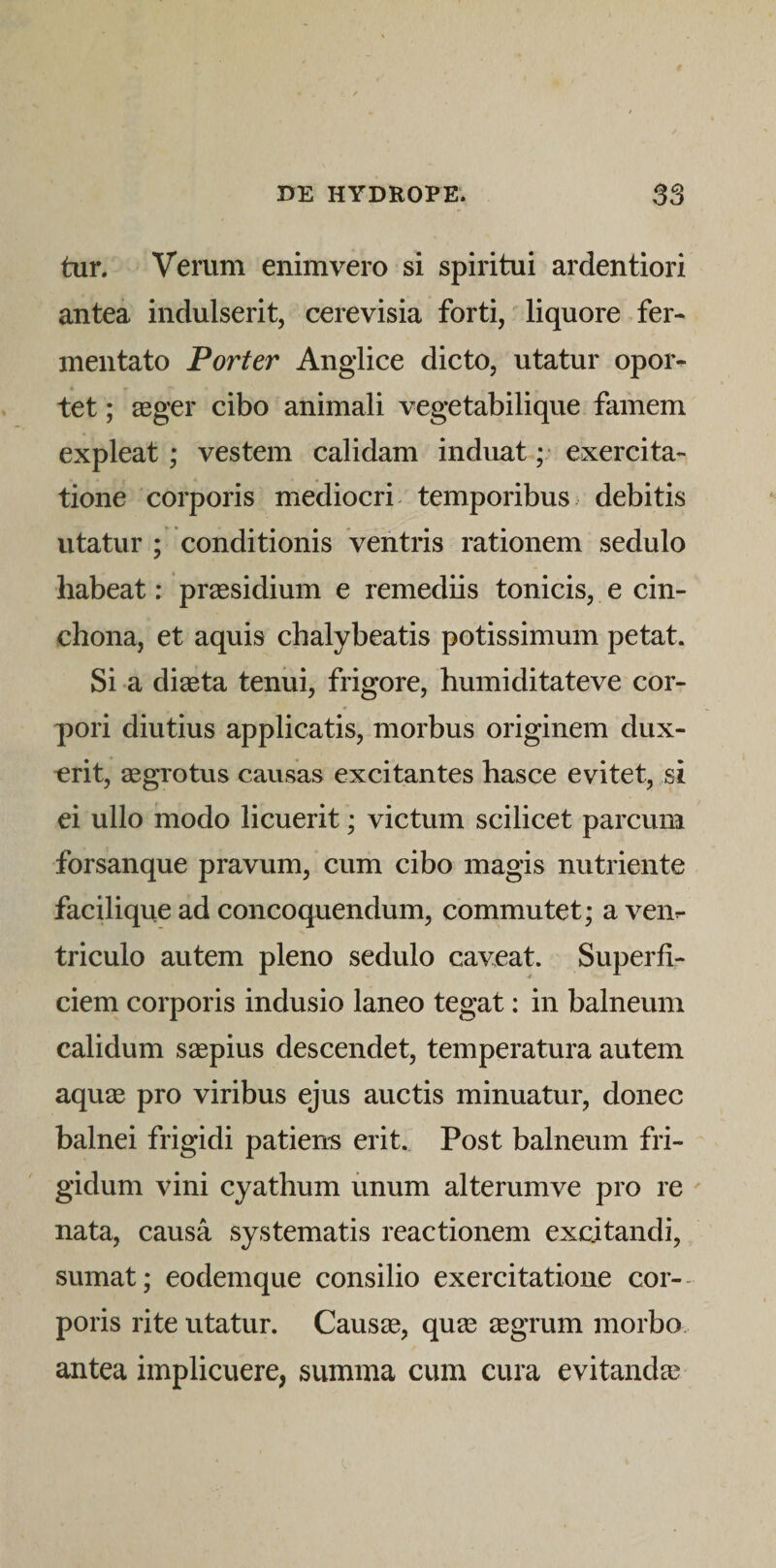 tur. Verum enim vero si spiritui ardentiori antea indulserit, cerevisia forti, liquore fer¬ mentato Porter Anglice dicto, utatur opor¬ tet ; aeger cibo animali vegetabilique famem expleat; vestem calidam induat ;• exercita¬ tione corporis mediocri temporibus debitis utatur ; conditionis ventris rationem sedulo habeat: praesidium e remediis tonicis, e cin- chona, et aquis chalybeatis potissimum petat. Si a diaeta tenui, frigore, humiditateve cor¬ pori diutius applicatis, morbus originem dux¬ erit, aegrotus causas excitantes hasce evitet, si ei ullo modo licuerit; victum scilicet parcum forsanque pravum, cum cibo magis nutriente facilique ad concoquendum, commutet; a ven¬ triculo autem pleno sedulo caveat. Superfi¬ ciem corporis indusio laneo tegat: in balneum calidum saspius descendet, temperatura autem aquae pro viribus ejus auctis minuatur, donec balnei frigidi patiem erit. Post balneum fri¬ gidum vini cyathum unum alterumve pro re ' nata, causa systematis reactionem excitandi, sumat; eodemque consilio exercitatione cor-- poris rite utatur. Causae, quae aegrum morbo, antea implicuere, summa cum cura evitandae