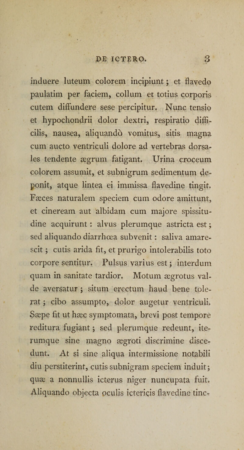 induere luteum colorem incipiunt; et flavedo paulatim per faciem, collum et totius corporis cutem diffundere sese percipitur. Nunc tensio et hypochondrii dolor dextri, respiratio diffi¬ cilis, nausea, aliquando vomitus, sitis magna cum aucto ventriculi dolore ad vertebras dorsa¬ les tendente aegrum fatigant. Urina croceum colorem assumit, et subnigrum sedimentum de¬ ponit, atque lintea ei immissa flavedine tingit. Faeces naturalem speciem cum odore amittunt, et cineream aut albidam cum majore spissitu¬ dine acquirunt: alvus plerumque astricta est; sed aliquando diarrhoea subvenit: saliva amare¬ scit ; cutis arida fit, et prurigo intolerabilis toto corpore sentitur. Pulsus varius est; interdum quam in sanitate tardior. Motum aegrotus val¬ de aversatur ; situm erectum haud bene tole¬ rat ; cibo assumpto, dolor augetur ventriculi. Saepe fit ut haec symptomata, brevi post tempore reditura fugiant; sed plerumque redeunt, ite- rumque sine magno aegroti discrimine disce¬ dunt. At si sine aliqua intermissione notabili diu perstiterint, cutis subnigram speciem induit; quae a nonnullis icterus niger nuncupata fuit. Aliquando objecta oculis ictericis flavedine tine-