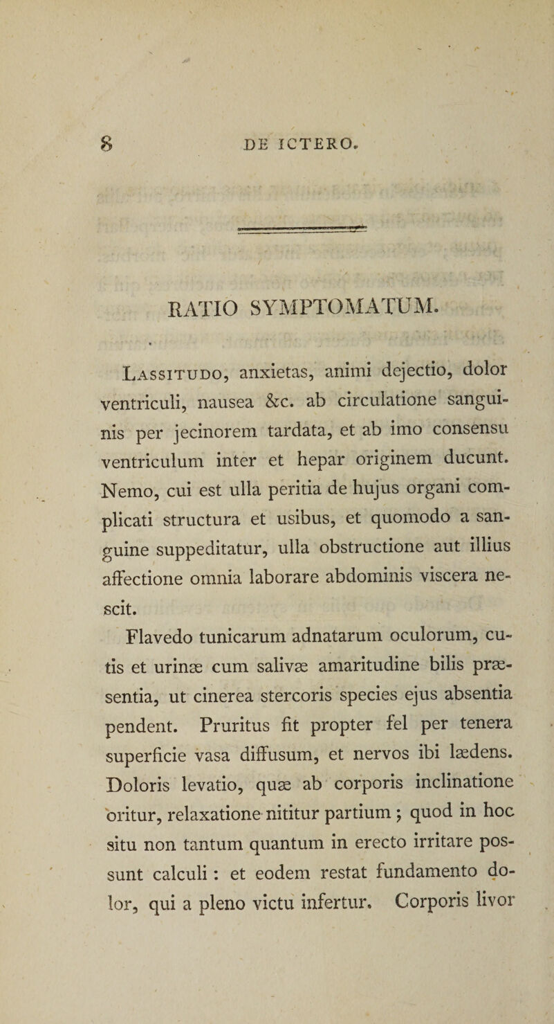 RATIO SYMPTOMATUM. » Lassitudo, anxietas, animi dejectio, dolor ventriculi, nausea &amp;c. ab circulatione sangui¬ nis per jecinorem tardata, et ab imo consensu ventriculum inter et hepar originem ducunt. Nemo, cui est ulla peritia de hujus organi com¬ plicati structura et usibus, et quomodo a san¬ guine suppeditatur, ulla obstructione aut illius affectione omnia laborare abdominis viscera ne¬ scit. Flavedo tunicarum adnatarum oculorum, cu¬ tis et urinas cum salivae amaritudine bilis prae¬ sentia, ut cinerea stercoris species ejus absentia pendent. Pruritus fit propter fel per tenera superficie vasa diffusum, et nervos ibi laedens. Doloris levatio, quae ab corporis inclinatione oritur, relaxatione nititur partium ; quod in hoc situ non tantum quantum in erecto irritare pos¬ sunt calculi: et eodem restat fundamento do¬ lor, qui a pleno victu infertur. Corporis livor