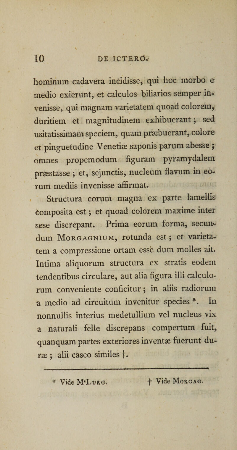 \ 10 DE ICTERO® hominum cadavera incidisse, qui hoc morbo e medio exierunt, et calculos biliarios semper in¬ venisse, qui magnam varietatem quoad colorem, duritiem et magnitudinem exhibuerant; sed usitatissimam speciem, quam praebuerant, colore et pinguetudine Venetiae saponis parum abesse ; omnes propemodum figuram pyramydalem praestasse ; et, sejunctis, nucleum flavum in eo¬ rum mediis invenisse affirmat. Structura eorum magna ex parte lamellis tomposita est; et quoad colorem maxime inter sese discrepant. Prima eorum forma, secun¬ dum Morgagnium, rotunda est; et varieta¬ tem a compressione ortam esse dum molles ait. Intima aliquorum structura ex stratis eodem tendentibus circulare, aut alia figura illi calculo¬ rum conveniente conficitur; in aliis radiorum a medio ad circuitum invenitur species *. In nonnullis interius medetullium vel nucleus vix a naturali felle discrepans compertum fuit, quanquam partes exteriores inventas fuerunt du¬ ras ; alii caseo similes t- * Vide M‘Lurg. f Vide Mo&amp;gag.