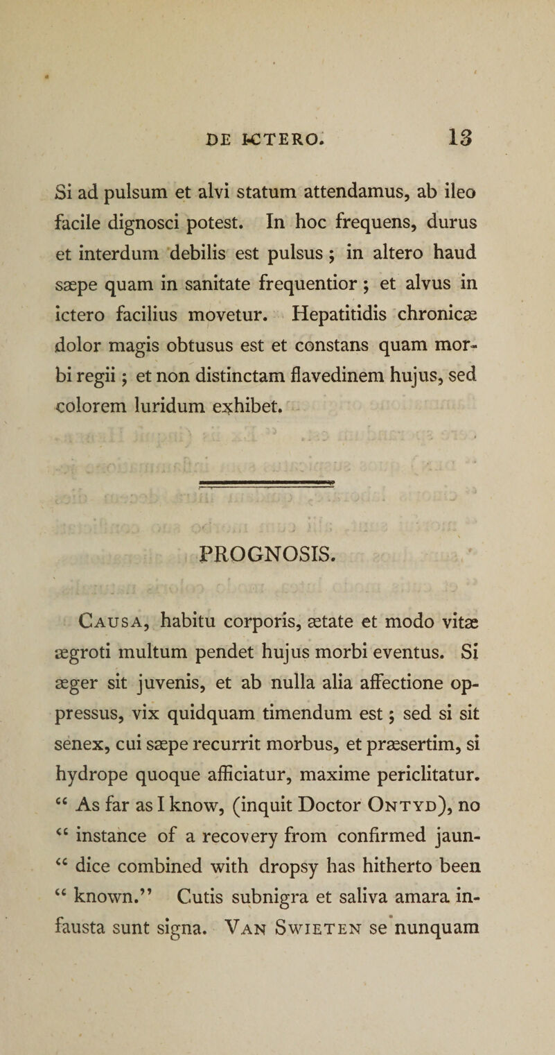 Si ad pulsum et alvi statum attendamus, ab ileo facile dignosci potest. In hoc frequens, durus et interdum debilis est pulsus ; in altero haud saepe quam in sanitate frequentior ; et alvus in ictero facilius movetur. Hepatitidis chronicae dolor magis obtusus est et constans quam mor¬ bi regii; et non distinctam flavedinem hujus, sed colorem luridum exhibet. PROGNOSIS. Causa, habitu corporis, aetate et modo vitae aegroti multum pendet hujus morbi eventus. Si aeger sit juvenis, et ab nulla alia affectione op¬ pressus, vix quidquam timendum est; sed si sit senex, cui saepe recurrit morbus, et praesertim, si hydrope quoque afficiatur, maxime periclitatur. cc As far as I know, (inquit Doctor Ontyd), no &lt;c instance of a recovery from confirmed jaun- &lt;c dice combined with dropsy has hitherto been “ known.” Cutis subnigra et saliva amara in¬ fausta sunt signa. Van Swieten se nunquam