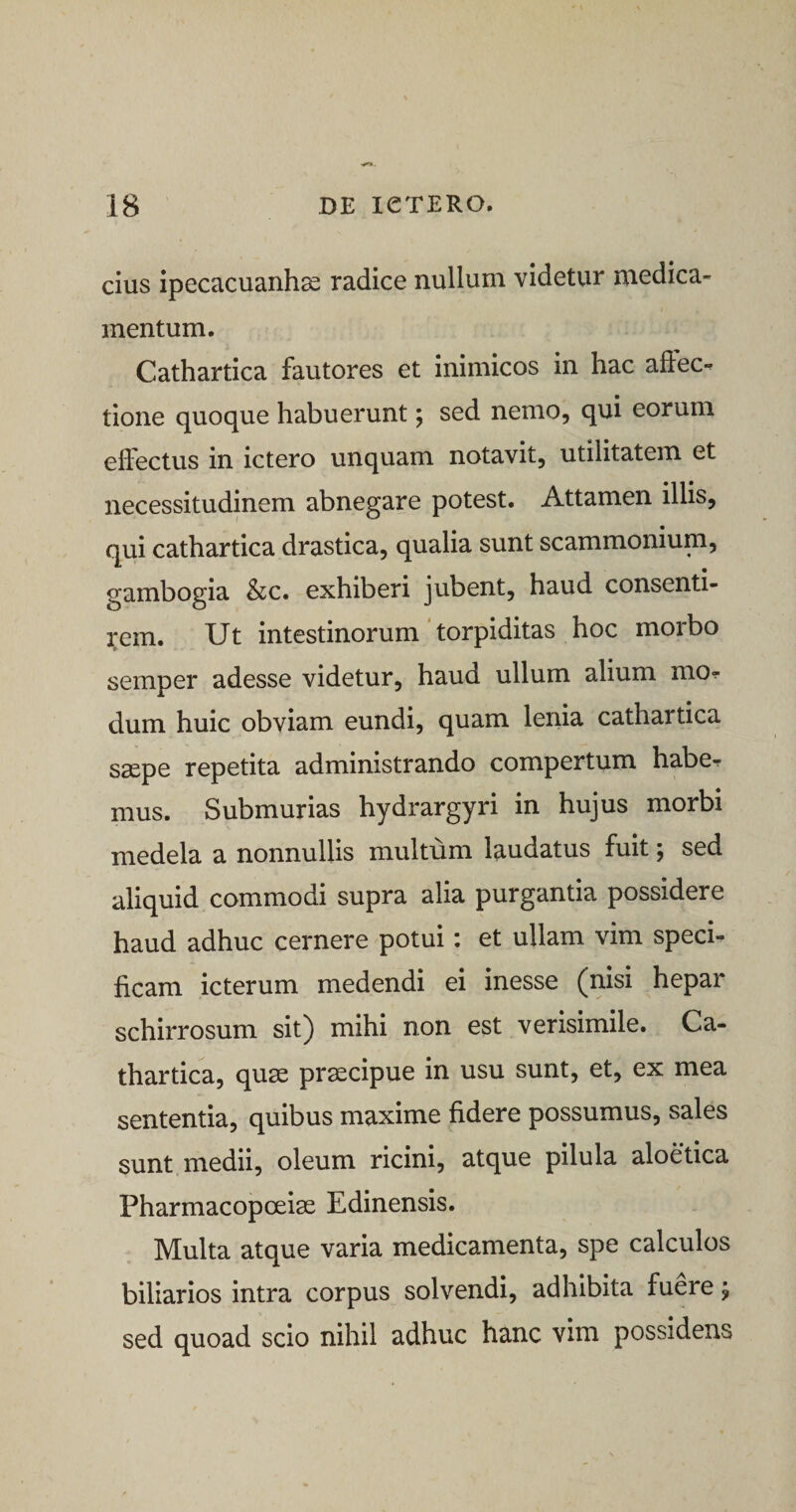 cius ipecacuanhae radice nullum videtur medica¬ mentum. Cathartica fautores et inimicos in hac afiec*? tione quoque habuerunt; sed nemo, qui eorum effectus in ictero unquam notavit, utilitatem et necessitudinem abnegare potest. Attamen illis, qui cathartica drastica, qualia sunt scammonium, gambogia &amp;c. exhiberi jubent, haud consenti¬ rem. Ut intestinorum torpiditas hoc morbo semper adesse videtur, haud ullum alium mo^ dum huic obviam eundi, quam lenia cathartica saepe repetita administrando compertum habe^ mus. Submurias hydrargyri in hujus morbi medela a nonnullis multum laudatus fuit; sed aliquid commodi supra alia purgantia possidere haud adhuc cernere potui: et ullam vim speci¬ ficam icterum medendi ei inesse (nisi hepar schirrosum sit) mihi non est verisimile. Ca¬ thartica, quae praecipue in usu sunt, et, ex mea sententia, quibus maxime fidere possumus, sales sunt medii, oleum ricini, atque pilula aloetica Pharmacopoeiae Edinensis. Multa atque varia medicamenta, spe calculos biliarios intra corpus solvendi, adhibita fuere j sed quoad scio nihil adhuc hanc vim possidens