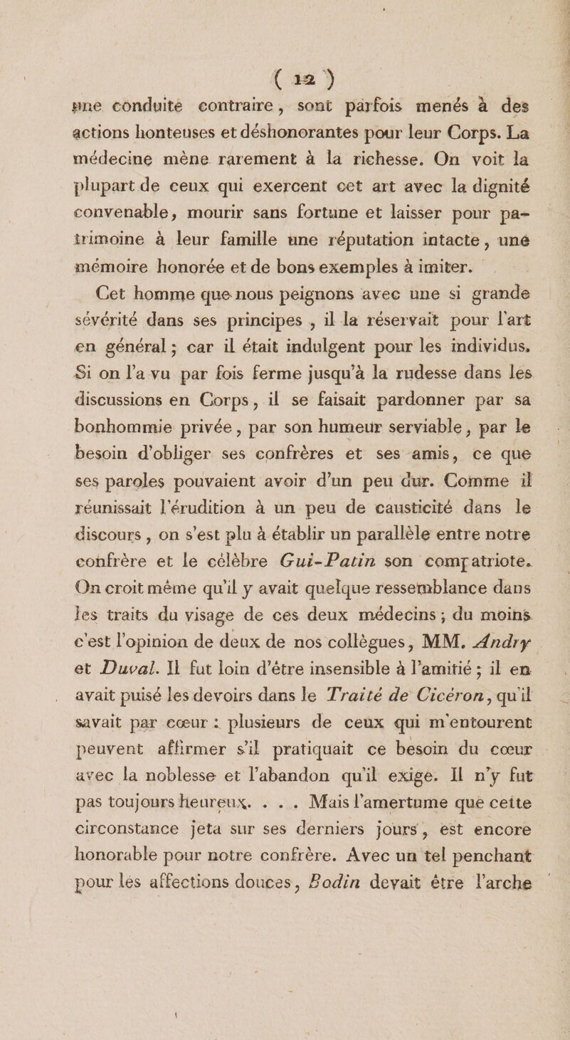 ( 1-2 ) iuie conduite contraire, sonfc pajfois menes a des actions lionteuses et deshonorantes pour leur Corps. La medecina mene rarement ^ la richesse. On voit la plupart de ceux qui exercent cat art avec la dignite convenable, mourir sans fortune et laisser pour pa¬ ir imoine a leur famille une r eputation intacte, une inemoire honor^ et de bons examples a imiter. Cat homme quo nous peignons avec une si grande severite dans ses principes , il la reservait pour Fart en general j car il etait indulgent pour les individus. Si on Fa vu par fois ferme jusqu’^ la rudesse dans les discussions en Corps, il se faisait pardonner par sa bonhommie privee, par son humeur serviable;, par le besoin d’obliger ses confreres et ses amis, ce que ses paroles pouvaient avoir d’un peu dur. Comma il reunissait 1 erudition k un peu de causticite dans le discours , on s’est plu k etablir un parallele entre notre cohfrere et le ceiebre Gui^Padn son comfatriote^ On croit meme qu’il j avail quelque ressetnblance dans ies traits du visage de ces deux medecins; du moins c’est Fopinion de deux de nos collegues, MM. Andry et Duval. Il fut loin d’etre insensible a Famitie ^ il en avait puise les devoirs dans le Traite de Ciceron, qu’il savait par eoeur : plusieurs de ceux qui m’entourent peuvent afiirmer s’il pratiquait ce besoin du coeur avec la noblesse et Fabandon qu’il exige. Il n y fut pas toujours heureux. . . . Mais Famertume que ceite circonstance Jeta sur ses derniers Jours , est encore honorable pour notre confrere. Avec un tel penchant pour les affections donees, Bodin devait etre Farche I