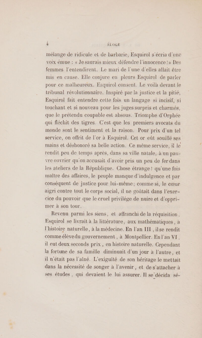 mélange de ridicule et de barbarie, Esquirol s'écria d’une voix émue : « Je saurais mieux défendre l’innocence!» Des femmes l’entendirent. Le mari de l’une d’elles allait être mis en cause. Elle conjure en pleurs Esquirol de parler pour ce malheureux. Esquirol consent. Le voilà devant le tribunal révolutionnaire. Inspiré parla justice et la pitié, EJsquirol fait entendre cette fois un langage si incisif, si touchant et si nouveau pour les juges surpris et charmés, que le prétendu coupable est absous. Triomphe d’Orphée qui fléchit des tigres. C’est que les premiers avocats du monde sont le sentiment et la raison. Pour prix d’un tel service, on offrit de l’or à Esquirol. Cet or eût souillé ses mains et déshonoré sa belle action. Ce même service, il le rendit peu de temps après, dans sa ville natale, à un pau¬ vre ouvrier qu’on accusait d'avoir pris un peu de fer dans les ateliers de la République. Chose étrange 1 qu’une fois maître des affaires, le peuple manque d’indulgence et par conséquent de justice pour lui-même; comme si, le cœur aigri contre tout le corps social, il ne goûtait dans l’exer¬ cice du pouvoir que le cruel privilège de nuire et d’oppri¬ mer à son tour. Revenu parmi les siens, et affranchi de la réquisition , Esquirol se livrait à la littérature, aux mathématiques, à l’histoire naturelle, à la médecine. En l’an III , il se rendit comme élève du gouvernement, à Montpellier. En l’an VI, il eut deux seconds prix , en histoire naturelle. Cependant la fortune de sa famille diminuait d’un jour à l’autre, et il n’était pas l’aîné. L’exiguïté de son héritage le mettait dans la nécessité de songer à l’avenir, et de s’attacher à ses études , qui devaient le lui assurer. Il seMécida sé-