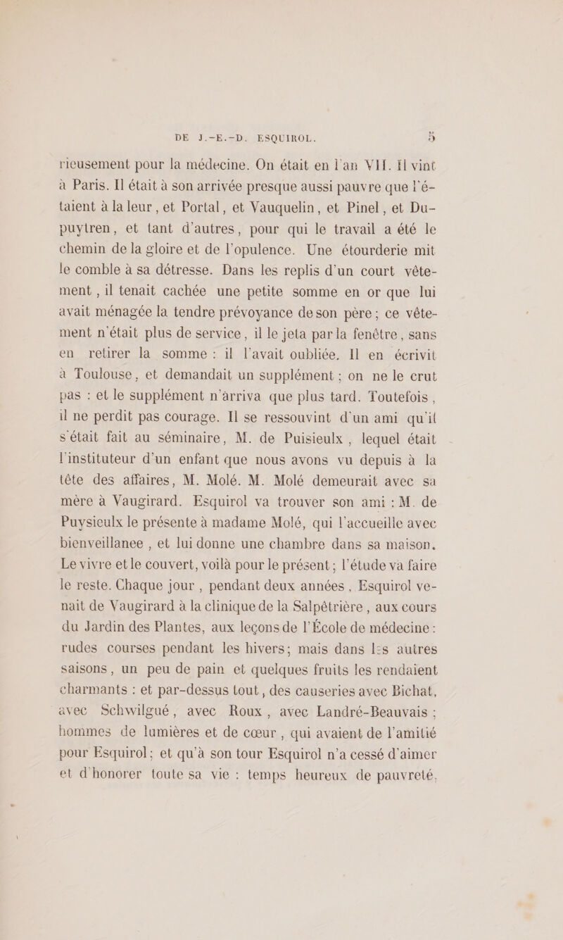 rieusemeiit pour la médecine. On était en l’an VII. Il vint à Paris. Il était à son arrivée presque aussi pauvre que l'é¬ taient à la leur, et Portai, et Vauquelin, et Pinel, et Du- puytren, et tant d’autres, pour qui le travail a été le chemin de la gloire et de l’opulence. Une étourderie mit le comble à sa détresse. Dans les replis d’un court vête¬ ment , il tenait cachée une petite somme en or que lui avait ménagée la tendre prévoyance de son père ; ce vête¬ ment n’était plus de service, il le jeta parla fenêtre, sans en retirer la somme : il l’avait oubliée. 11 en écrivit à Toulouse. et demandait un supplément ; on ne le crut pas : et le supplément n’ârriva que plus tard. Toutefois , il ne perdit pas courage. Il se ressouvint d'un ami qu’il s était fait au séminaire, M. de Puisieulx , lequel était ^ l’instituteur d’un enfant que nous avons vu depuis à la tête des affaires, M. Molé. M. Molé demeurait avec sa mère à Vaugirard. Esquiroî va trouver son ami :M, de Puysieulx le présente à madame Molé, qui l’accueille avec bienveillance , et lui donne une chambre dans sa maison. Le vivre et le couvert, voilà pour le présent ; l’étude va faire le reste. Chaque jour , pendant deux années , Esquiroî ve¬ nait de Vaugirard à la clinique de la Salpêtrière , aux cours du Jardin des Plantes, aux leçons de l’École de médecine : rudes courses pendant les hivers; mais dans Es autres saisons, un peu de pain et quelques fruits les rendaient charmants : et par-dessus tout, des causeries avec Bichat, avec Schwilgué, avec Roux , avec Landré-Beauvais ; hommes de lumières et de cœur , qui avaient de l’amitié pour Esquiroî; et qu’à son tour Esquiroî n’a cessé d’aimer et d’honorer toute sa vie ; temps heureux de pauvreté: