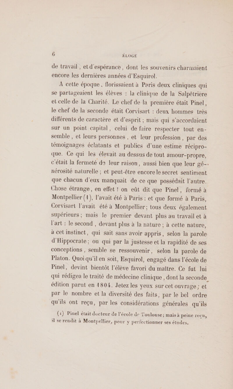 G ELOGE de travail , et d’espérance, dont les souvenirs charmaient encore les dernières années d’Esquirol. A cette époque, florissaient à Paris deux cliniques qui se partageaient les élèves : la clinique de la Salpêtrière et celle de la Charité. Le chef de la première était Pinel, le chef de la seconde était Corvisart : deux hommes très différents de caractère et d’esprit ; mais qui s'accordaient sur un point capital, celui de faire respecter tout en¬ semble , et leurs personnes , et leur profession, par des témoignages éclatants et publics d’une estime récipro- tjue. Ce qui les élevait au dessus de tout amour-propre, c était la fermeté do leur raison, aussi bien que leur gê-&gt; nérosité naturelle; et peut-être encore le secret sentiment que chacun d’eux manquait de ce que possédait l’autre. Chose étrange, en effet ! on eût dit que Pinel, formé à Montpellier (1 ), l’avait été à Paris : et que formé à Paris, Corvisart l’avait été à Montpellier; tous deux également supérieurs ; mais le premier devant plus au travail et à 1 art : le second , devant plus à la nature ; à cette nature, à cet instinct, qui sait sans avoir appris, selon la parole d’Hippocrate; ou qui par la justesse et la rapidité de ses conceptions , semble se ressouvenir, selon la parole de Platon. Quoiqu’il en soit, Esquirol, engagé dans l’école de Pinel, devint bientôt l’élève favori du maître. Ce fut lui qui rédigea le traité de médecine clinique , dont la seconde édition parut en 1804. Jetez les yeux sur cet ouvrage; et par le nombre et la diversité des faits, par le bel ordre qu ils ont reçu, par les considérations générales qu’ils (i) Pinel était docteur de l’école de Toulouse; maisà peine reçu, il -se rendit à Montpeîlier_, pour y perfectionner ses études.