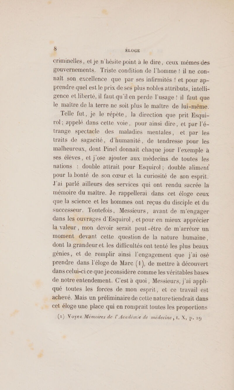 ELOGE criminelles, et je n’hésite point à le dire, ceux mêmes des gouvernements. Triste condition de l’homme ! il ne con¬ naît son excellence que par ses infirmités ! et pour ap¬ prendre quel est le prix de ses plus nobles attributs, intelli¬ gence et liberté, il faut qu’il en perde l’usage ! il faut que le maître de la terre ne soit plus le maître de lui-même. Telle fut, je le répète, la direction que prit Esqui- rol; appelé dans cette voie, pour ainsi dire, et par l’é¬ trange spectacle des maladies mentales, et par les traits de sagacité, d’humanité, de tendresse pour les malheureux, dont Pinel donnait chaque jour l’exemple à ses élèves, et j’ose ajouter aux médecins de toutes les nations : double attrait pour Esquirol ; double aliment pour la bonté de son cœur et la curiosité de son esprit. J ai parlé ailleurs des services qui ont rendu sacrée la mémoire du maître. Je rappellerai dans cet éloge ceux que la science et les hommes ont reçus du disciple et du successeur. Toutefois, Messieurs, avant de m’engager dans les ouvrages d’Esquirol, et pour en mieux apprécier la valeur, mon devoir serait peut-être de m’arrêter un moment devant cette question de la nature humaine, dont la grandeur et les difficultés ont tenté les plus beaux génies, et de remplir ainsi l’engagement que j’ai osé prendre dans l’éloge de Marc (1), de mettre à découvert dans celui-ci ce que jeconsidère comme les véritables bases de notre entendement. C’est à quoi, Messieurs, j’ai appli¬ qué toutes les forces de mon esprit, et ce travail est achevé. Mais un préliminaire de cette nature tiendrait dans cet éloge une place qui en romprait toutes les proportions (i) Voyez Mémoires de VAcadémie de médecine ^ t. X, p. 29