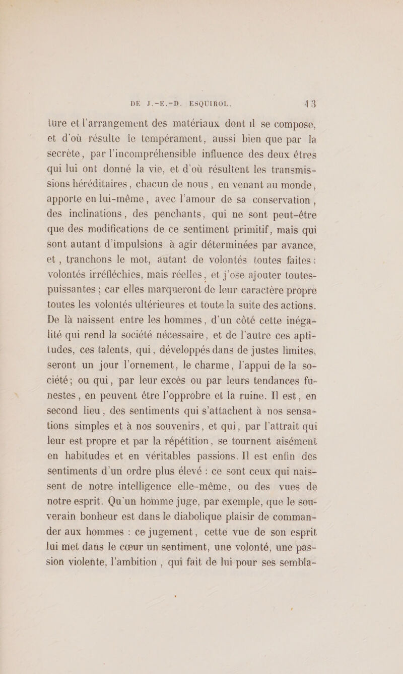 lùre et l’arrangement des matériaux dont d se compose, et d’où résulte le tempérament, aussi bien que par la secrète, par l’incompréhensible influence des deux êtres qui lui ont donné la vie, et d’où résultent les transmis¬ sions héréditaires, chacun de nous , en venant au monde, apporte en lui-même, avec l’amour de sa conservation , des inclinations, des penchants, qui ne sont peut-être que des modifications de ce sentiment primitif, mais qui sont autant d’impulsions à agir déterminées par avance, et, tranchons le mot, autant de volontés toutes faites : volontés irréfléchies, mais réelles, et j’ose ajouter toutes- puissantes ; car elles marqueront de leur caractère propre toutes les volontés ultérieures et toute la suite des actions. De là naissent entre les hommes, d’un côté cette inéga¬ lité qui rend la société nécessaire, et de l’autre ces apti¬ tudes, ces talents, qui, développés dans de justes limites» seront un jour l’ornement, le charme, l’appui de la so¬ ciété; ou qui, par leur excès ou par leurs tendances fu¬ nestes , en peuvent être l’opprobre et la ruine. Il est, en second lieu, des sentiments qui s’attachent à nos sensa¬ tions simples et à nos souvenirs, et qui, par l’attrait qui leur est propre et par la répétition, se tournent aisément en habitudes et en véritables passions. Il est enfin des sentiments d’un ordre plus élevé : ce sont ceux qui nais¬ sent de notre intelligence elle-même, ou des vues de notre esprit. Qu’un homme juge, par exemple, que le sou¬ verain bonheur est dans le diabolique plaisir de comman¬ der aux hommes : ce jugement, cette vue de son esprit lui met dans le coeur un sentiment, une volonté, une pas¬ sion violente, l’ambition , qui fait de lui pour ses sembla-