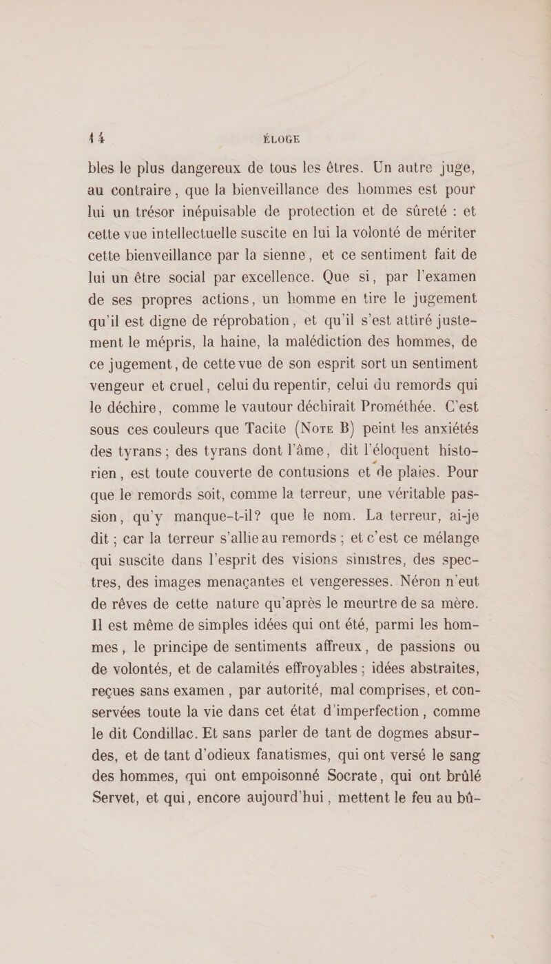 blés le plus dangereux de tous les êtres. Un autre juge, au contraire, que la bienveillance des hommes est pour lui un trésor inépuisable de protection et de sûreté : et cette vue intellectuelle suscite en lui la volonté de mériter cette bienveillance par la sienne, et ce sentiment fait de lui un être social par excellence. Que si, par l’examen de ses propres actions, un homme en tire le jugement qu’il est digne de réprobation, et qu’il s’est attiré juste¬ ment le mépris, la haine, la malédiction des hommes, de ce jugement, de cette vue de son esprit sort un sentiment vengeur et cruel, celui du repentir, celui du remords qui le déchire, comme le vautour déchirait Prométhée. C’est sous ces couleurs que Tacite (Note B) peint les anxiétés des tyrans ; des tyrans dont l’âme, dit l’éloquent histo¬ rien, est toute couverte de contusions et de plaies. Pour que le remords soit, comme la terreur, une véritable pas¬ sion, qu’y manque-t-il? que le nom. La terreur, ai-je dit ; car la terreur s’allie au remords ; et c’est ce mélange qui suscite dans l’esprit des visions sinistres, des spec¬ tres, des images menaçantes et vengeresses. Néron n’eut de rêves de cette nature qu’après le meurtre de sa mère. Il est même de simples idées qui ont été, parmi les hom¬ mes , le principe de sentiments affreux, de passions ou de volontés, et de calamités effroyables : idées abstraites, reçues sans examen , par autorité, mal comprises, et con¬ servées toute la vie dans cet état d’imperfection , comme le dit Condillac. Et sans parler de tant de dogmes absur¬ des, et de tant d’odieux fanatismes, qui ont versé le sang des hommes, qui ont empoisonné Socrate, qui ont brûlé Servet, et qui, encore aujourd’hui, mettent le feu au bû-