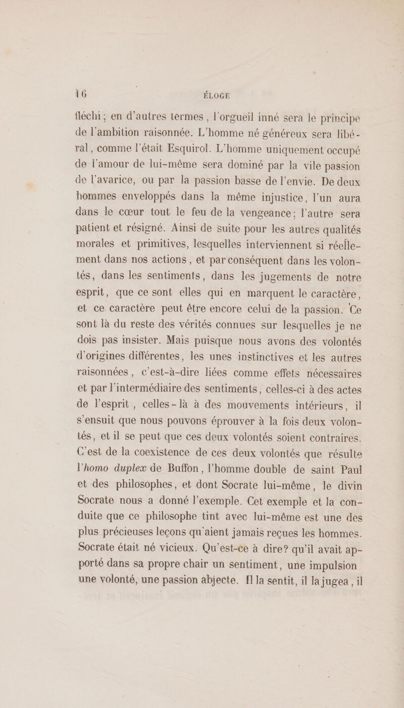 fléchi ; en d’autres termes, lorgueil inné sera le principe de l’ambition raisonnée. L’homme né généreux sera libé¬ ral , comme l’était Esquirol. L’homme uniquement occupé de l’amour de lui-même sera domdné par la vile passion de l’avarice, ou par la passion basse de l’envie. De deux hommes enveloppés dans la même injustice, l’un aura dans le cœur tout le feu de la vengeance; l’autre sera patient et résigné. Ainsi de suite pour les autres qualités morales et primitives, lesquelles interviennent si réelle¬ ment dans nos actions , et par conséquent dans les volon¬ tés, dans les sentiments, dans les jugements de notre esprit, que ce sont elles qui en marquent le caractère, et ce caractère peut être encore celui de la passion. ’Ce sont là du reste des vérités connues sur lesquelles je ne dois pas insister. Mais puisque nous avons des volontés d’origines différentes, les unes instinctives et les autres raisonnées, c’est-à-dire liées comme effets nécessaires et par l’intermédiaire des sentiments, celles-ci à des actes de l’esprit , celles - là à des mouvements intérieurs, il s’ensuit que nous pouvons éprouver à la fois deux volon¬ tés, et il se peut que ces deux volontés soient contraires. C’est de la coexistence de ces deux volontés que résulte l’homo duplex de Buffon, l’homme double de saint Paul et des philosophes, et dont Socrate lui-même, le divin Socrate nous a donné l’exemple. Cet exemple et la con¬ duite que ce philosophe tint avec lui-même est une des plus précieuses leçons qu’aient jamais reçues les hommes. Socrate était né vicieux. Qu’est-ce à dire? qu’il avait ap¬ porté dans sa propre chair un sentiment, une impulsion une volonté, une passion abjecte. Il la sentit, il la jugea, il