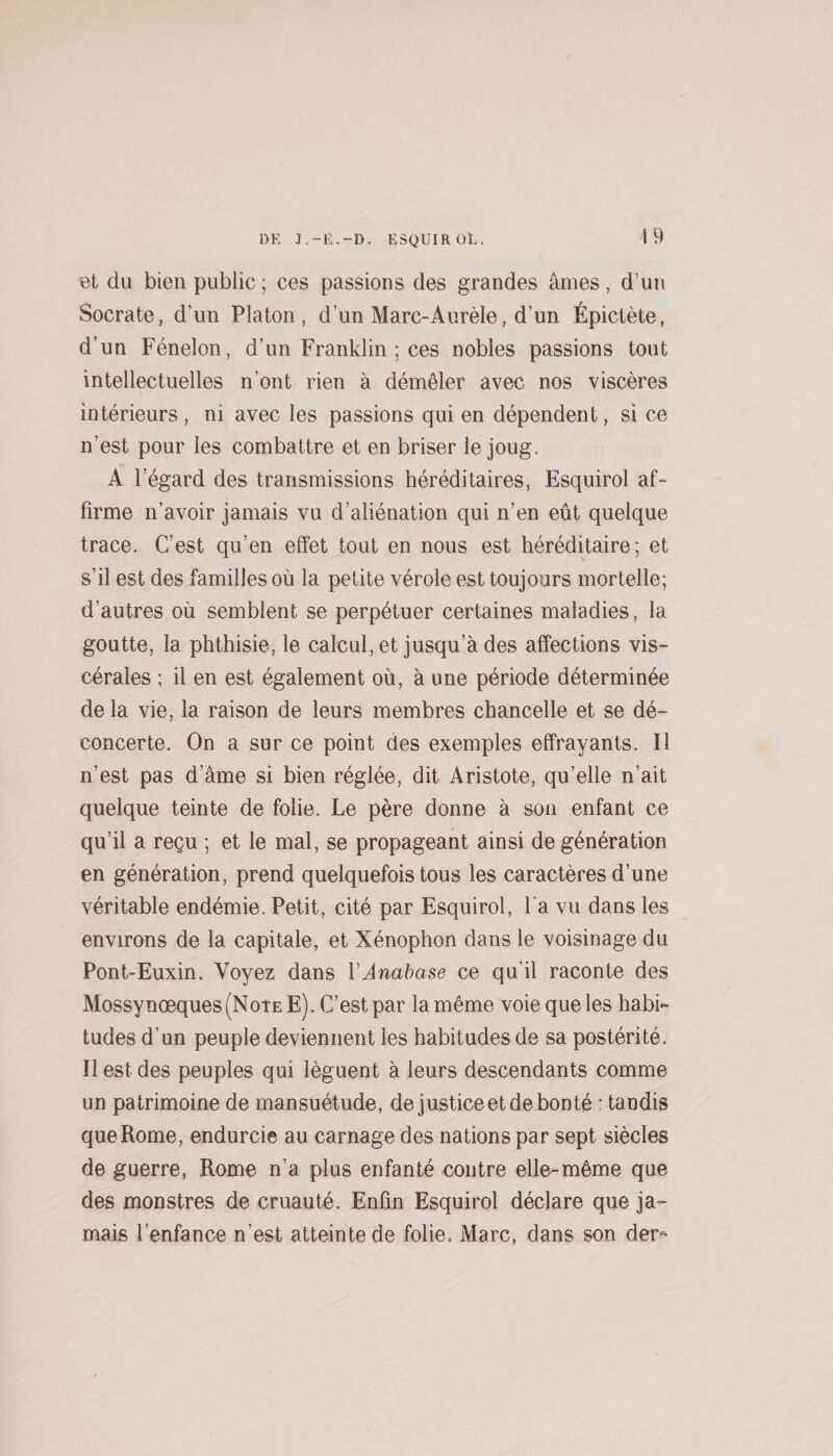 et du bien public ; ces passions des grandes âmes, d’un Socrate, d’un Platon, d’un Marc-Aurèle, d’un Épictète, d’un Fénelon, d’un Franklin ; ces nobles passions tout intellectuelles n’ont rien à démêler avec nos viscères intérieurs , ni avec les passions qui en dépendent, si ce n’est pour les combattre et en briser le joug. A l’égard des transmissions héréditaires, Esquirol af¬ firme n’avoir jamais vu d’aliénation qui n’en eût quelque trace. C’est qu’en effet tout en nous est héréditaire; et s’il est des familles où la petite vérole est toujours mortelle; d’autres où semblent se perpétuer certaines maladies, la goutte, la phthisie, le calcul, et jusqu’à des affections vis¬ cérales ; il en est également où, à une période déterminée de la vie, la raison de leurs membres chancelle et se dé¬ concerte. On a sur ce point des exemples effrayants. Il n’est pas d’âme si bien réglée, dit Aristote, qu’elle n’ait quelque teinte de folie. Le père donne à son enfant ce qu’il a reçu ; et le mal, se propageant ainsi de génération en génération, prend quelquefois tous les caractères d’une véritable endémie. Petit, cité par Esquirol, l'a vu dans les environs de la capitale, et Xénophon dans le voisinage du Pont-Euxin. Voyez dans VAnabase ce qu’il raconte des Mossynœques(NoTE E). C’est par la même voie que les habi¬ tudes d’un peuple deviennent les habitudes de sa postérité. Il est des peuples qui lèguent à leurs descendants comme un patrimoine de mansuétude, de justice et de bonté : tandis que Rome, endurcie au carnage des nations par sept siècles de guerre, Rome n’a plus enfanté contre elle-même que des monstres de cruauté. Enfin Esquirol déclare que ja¬ mais l’enfance n’est atteinte de folie. Marc, dans son der-