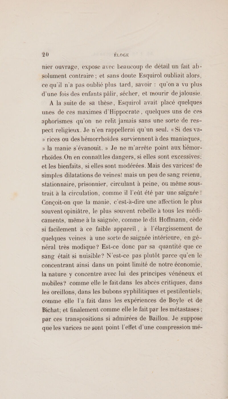 nier ouvrage, expose avec beaucoup de détail un fait ab^ solument contraire ; et sans doute Esquirol oubliait alors, ce qu'il n'a pas oublié plus tard, savoir : qu’on a vu plus d’une fois des enfants pâlir, sécher, et mourir de jalousie. A la suite de sa thèse, Esquirol avait placé quelques unes de ces maximes d’Hippocrate, quelques uns de ces aphorismes qu’on ne relit jamais sans une sorte de res¬ pect religieux. Je n’en rappellerai qu’un seul. «Si des va- » rices ou des hémorrhoïdes surviennent à des maniaques, » la manie s’évanouit. » Je ne m’arrête point aux hemor- rhoïdes.On en connaîtles dangers, si elles sont excessives; et les bienfaits, si elles sont modérées. Mais des varices! de simples dilatations de veines! mais un peu de sang retenu, stationnaire, prisonnier, circulant à peine, ou même sous¬ trait à la circulation, comme il l’eût été par une saignée ! Conçoit-on que ta manie, c’est-à-dire une affection le plus souvent opiniâtre, le plus souvent rebelle à tous les médi¬ caments, même à la saignée, comme le dit Hoffmann, cède si facilement à ce faible appareil, à l’élargissement de quelques veines à une sorte de saignée intérieure, en gé¬ néral très modique? Est-ce donc par sa quantité que ce sang était si nuisible? N’est-ce pas plutôt parce qu’en le concentrant ainsi dans un point limité de notre économie, la nature y concentre avec lui des principes vénéneux et mobiles? comme elle le faitdans les abcès critiques, dans les oreillons, dans les bubons syphilitiques et pestilentiels, comme elle l’a fait dans les expériences de Boyle et de Bichat; et finalement comme elle le fait par les métastases ; par ces transpositions si admirées de Baillou. Je suppose que les varices ne sont point l’effet d’une compression mé-