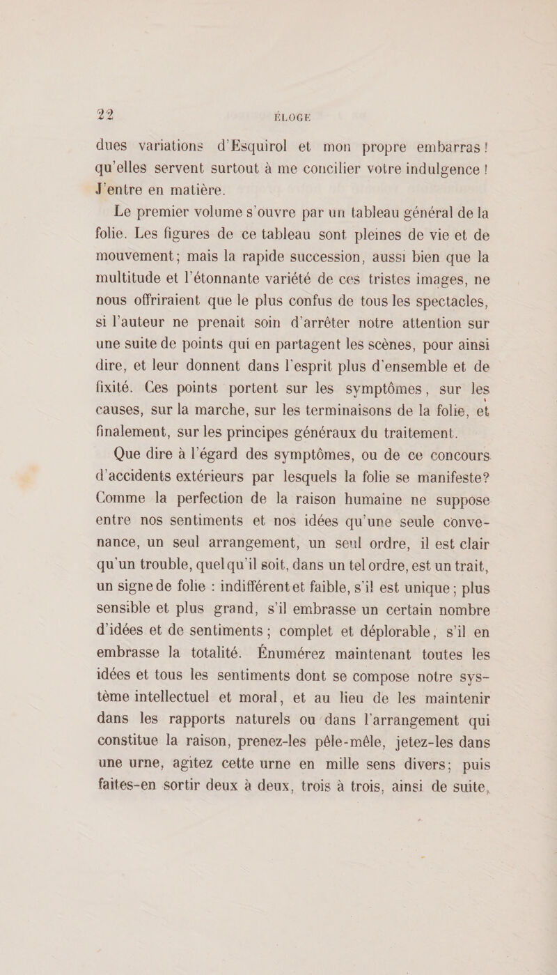 dues variations d’EsquiroI et mon propre embarras ! qu’elles servent surtout à me concilier votre indulgence ! J’entre en matière. Le premier volume s’ouvre par un tableau général de la folie. Les figures de ce tableau sont pleines de vie et de mouvement; mais la rapide succession, aussi bien que la multitude et l’étonnante variété de ces tristes images, ne nous offriraient que le plus confus de tous les spectacles, si l’auteur ne prenait soin d’arrêter notre attention sur une suite de points qui en partagent les scènes, pour ainsi dire, et leur donnent dans l’esprit plus d’ensemble et de fixité. Ces points portent sur les symptômes, sur les t causes, sur la marche, sur les terminaisons de la folie, et finalement, sur les principes généraux du traitement. Que dire à l’égard des symptômes, ou de ce concours d’accidents extérieurs par lesquels la folie se manifeste? Comme la perfection de la raison humaine ne suppose entre nos sentiments et nos idées qu’une seule conve¬ nance, un seul arrangement, un seul ordre, il est clair qu’un trouble, quel qu’il soit, dans un tel ordre, est un trait, un signe de folie : indifférent et faible, s’il est unique ; plus sensible et plus grand, s’il embrasse un certain nombre d’idées et de sentiments; complet et déplorable, s’il en embrasse la totalité. Énumérez maintenant toutes les idées et tous les sentiments dont se compose notre sys¬ tème intellectuel et moral, et au lieu de les maintenir dans les rapports naturels ou dans l’arrangement qui constitue la raison, prenez-les pêle-mêle, jetez-les dans une urne, agitez cette urne en mille sens divers; puis faites-en sortir deux à deux, trois à trois, ainsi de suite.