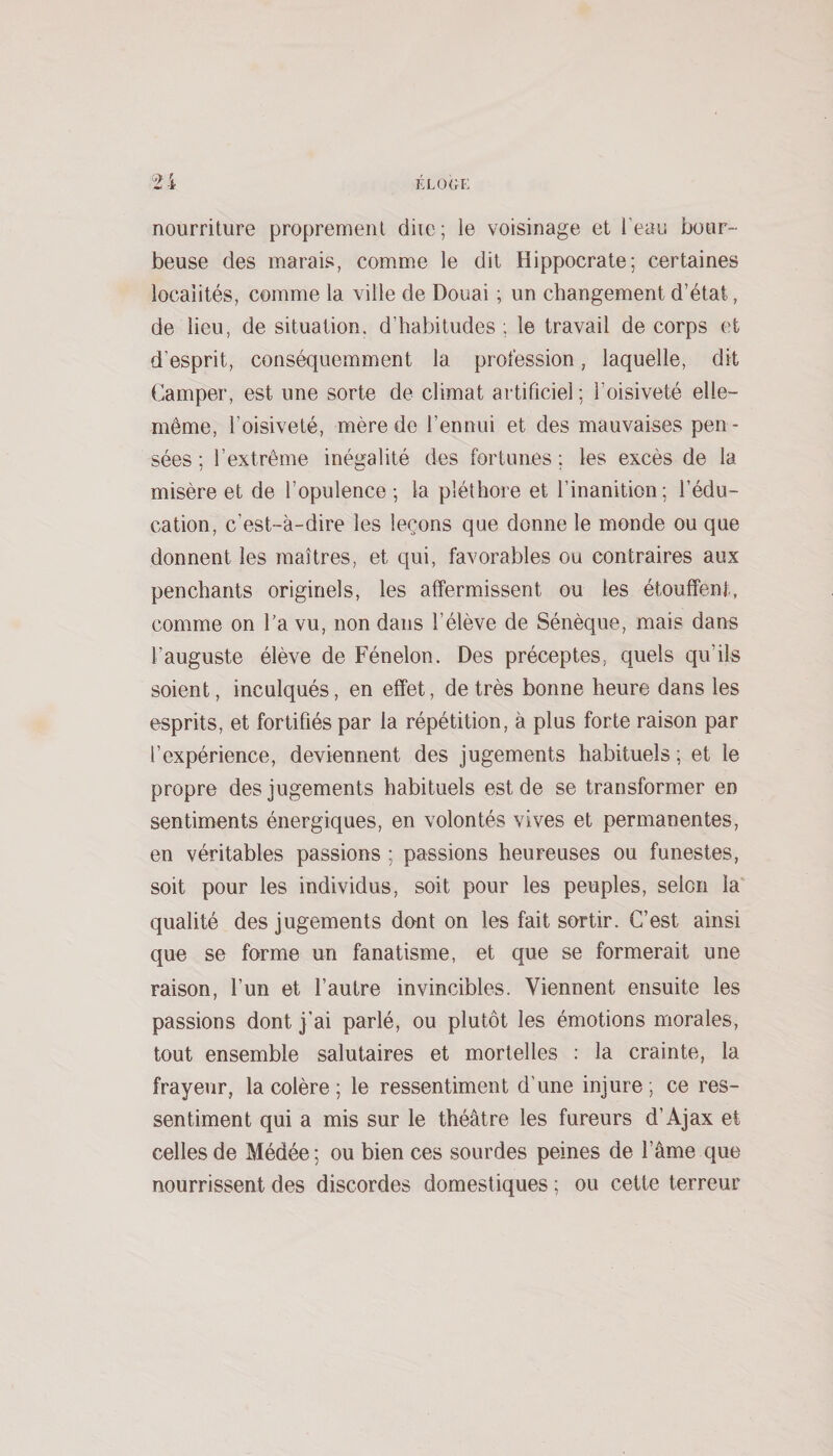 nourriture proprement diie; le voisinage et l'eau bour¬ beuse des marais, comme le dit Hippocrate; certaines localités, comme la ville de Douai ; un changement d’état, de lieu, de situation, d’habitudes ; le travail de corps et d’esprit, conséquemment la profession, laquelle, dit Camper, est une sorte de climat artificiel ; l’oisiveté elle- même, l’oisiveté, mère de l’ennui et des mauvaises pen¬ sées ; l’extrême inégalité des fortunes ; les excès de la misère et de l’opulence ; la pléthore et l’inanition; l’édu¬ cation, c’est-à-dire les leçons que donne le monde ou que donnent les maîtres, et qui, favorables ou contraires aux penchants originels, les affermissent ou les étouffent, comme on l’a vu, non dans l’élève de Sénèque, mais dans l’auguste élève de Fénelon. Des préceptes, quels qu’ils soient, inculqués, en effet, de très bonne heure dans les esprits, et fortifiés par la répétition, à plus forte raison par l’expérience, deviennent des jugements habituels ; et le propre des jugements habituels est de se transformer en sentiments énergiques, en volontés vives et permanentes, en véritables passions ; passions heureuses ou funestes, soit pour les individus, soit pour les peuples, selon la qualité des jugements dunt on les fait sortir. C’est ainsi que se forme un fanatisme, et que se formerait une raison, l’un et l’autre invincibles. Viennent ensuite les passions dont j’ai parlé, ou plutôt les émotions morales, tout ensemble salutaires et mortelles ; la crainte, la frayeur, la colère ; le ressentiment d’une injure; ce res¬ sentiment qui a mis sur le théâtre les fureurs d’Ajax et celles de Médée; ou bien ces sourdes peines de l’âme que nourrissent des discordes domestiques ; ou cette terreur