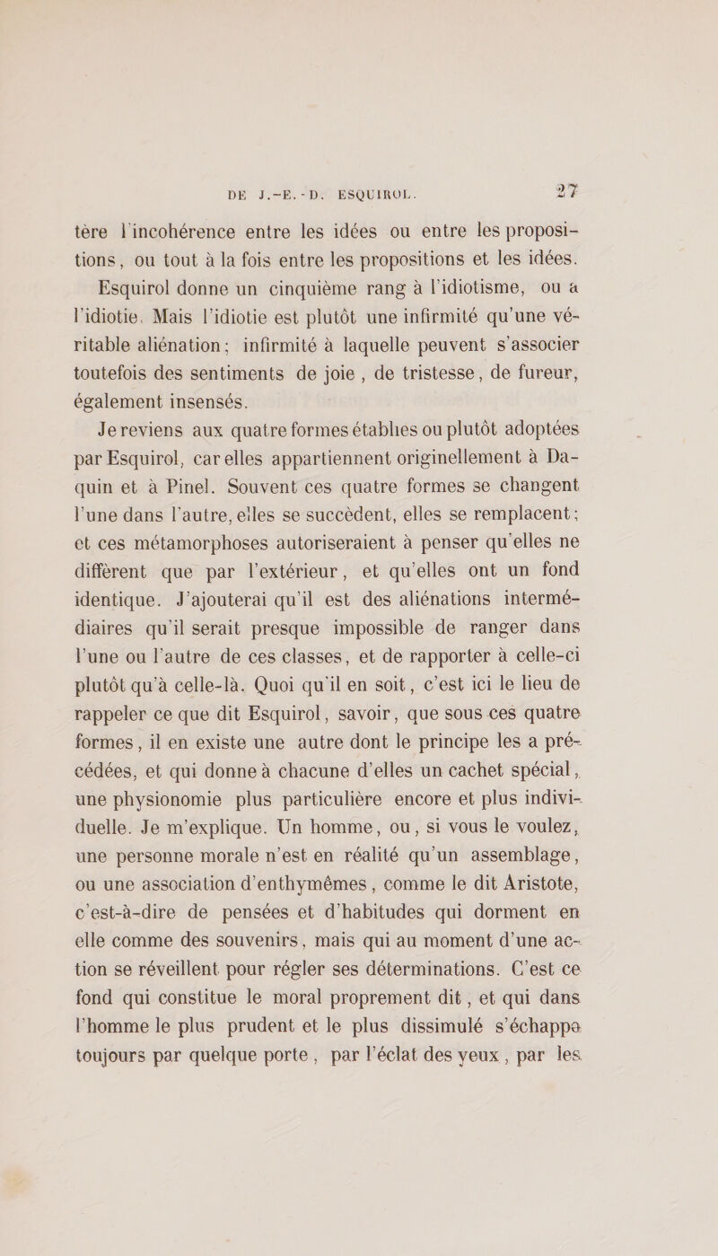 t7 tère l’incohérence entre les idées ou entre les proposi¬ tions, ou tout à la fois entre les propositions et les idées. Esquirol donne un cinquième rang à l’idiotisme, ou a l’idiotie. Mais l’idiotie est plutôt une infirmité qu’une vé¬ ritable aliénation; infirmité à laquelle peuvent s’associer toutefois des sentiments de joie , de tristesse, de fureur, également insensés. Je reviens aux quatre formes établies ou plutôt adoptées par Esquirol, car elles appartiennent originellement à Da- quin et à Pinel. Souvent ces quatre formes se changent l’une dans l’autre, elles se succèdent, elles se remplacent; et ces métamorphoses autoriseraient à penser qu’elles ne diffèrent que par l’extérieur, et qu’elles ont un fond identique. J’ajouterai qu’il est des aliénations intermé¬ diaires qu’il serait presque impossible de ranger dans l’une ou l’autre de ces classes, et de rapporter à celle-ci plutôt qu’à celle-là. Quoi qu'il en soit, c’est ici le lieu de rappeler ce que dit Esquirol, savoir, que sous ces quatre formes, il en existe une autre dont le principe les a pré-- cédées, et qui donne à chacune d’elles un cachet spécial, une physionomie plus particulière encore et plus indivi-. duelle. Je m’explique. Un homme, ou, si vous le voulez, une personne morale n’est en réalité qu’un assemblage, ou une association d’enthymêmes, comme le dit Aristote, c’est-à-dire de pensées et d’habitudes qui dorment en elle comme des souvenirs, mais qui au moment d’une ac¬ tion se réveillent pour régler ses déterminations. C’est ce fond qui constitue le moral proprement dit, et qui dans l’homme le plus prudent et le plus dissimulé s’échappa toujours par quelque porte , par l’éclat des yeux , par les