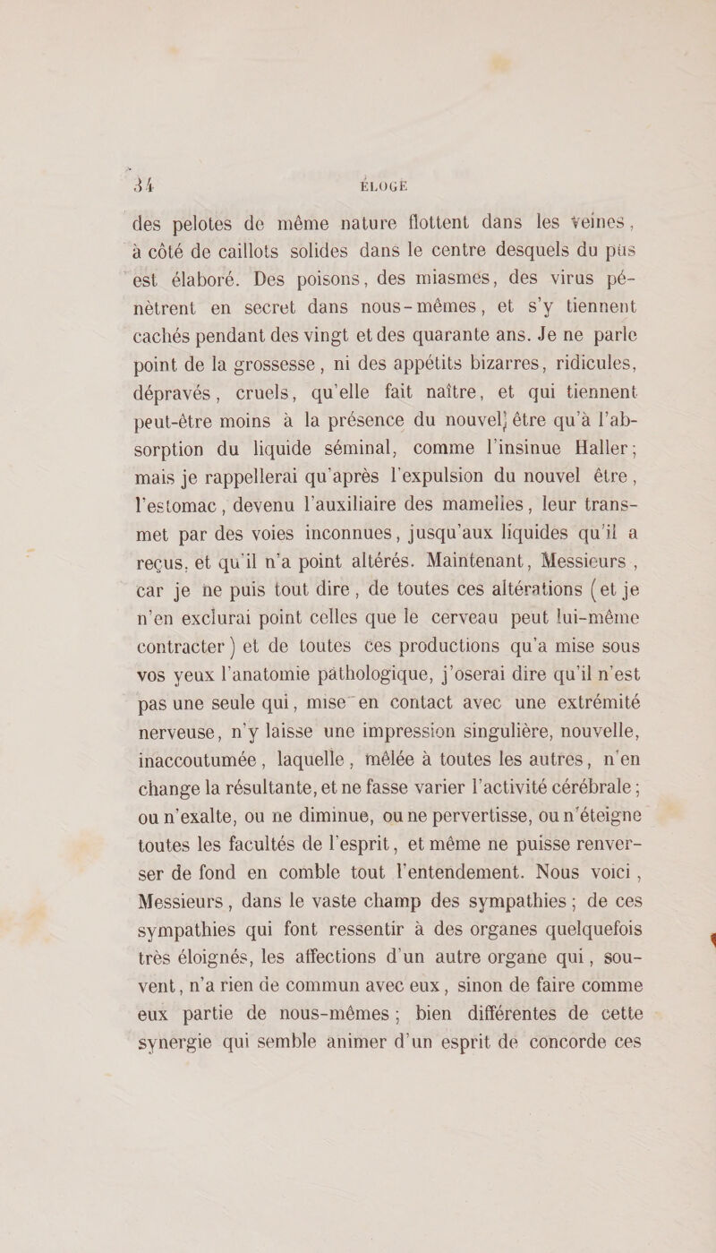 des pelotes de même nature flottent dans les Veines, à côté de caillots solides dans le centre desquels du pus est élaboré. Des poisons, des miasmes, des virus pé¬ nètrent en secret dans nous-mêmes, et s’y tiennent cachés pendant des vingt et des quarante ans. Je ne parle point de la grossesse, ni des appétits bizarres, ridicules, dépravés, cruels, qu’elle fait naître, et qui tiennent peut-être moins à la présence du nouvel] être qu’à l’ab¬ sorption du liquide séminal, comme l’insinue Haller; mais je rappellerai qu’après l’expulsion du nouvel être , l’estomac, devenu l’auxiliaire des mamelies, leur trans¬ met par des voies inconnues, jusqu’aux liquides qu’il a reçus, et qu’il n’a point altérés. Maintenant, Messieurs , car je ne puis tout dire, de toutes ces altérations (et je n’en exclurai point celles que le cerveau peut lui-même contracter ) et de toutes ces productions qu’a mise sous vos yeux l’anatomie pathologique, j’oserai dire qu’il n’est pas une seule qui, mise en contact avec une extrémité nerveuse, n’y laisse une impression singulière, nouvelle, inaccoutumée, laquelle , mêlée à toutes les autres, n’en change la résultante, et ne fasse varier l’activité cérébrale ; ou n’exalte, ou ne diminue, ou ne pervertisse, ou n’éteigne toutes les facultés de l’esprit, et même ne puisse renver¬ ser de fond en comble tout l’entendement. Nous voici, Messieurs, dans le vaste champ des sympathies ; de ces sympathies qui font ressentir à des organes quelquefois très éloignés, les affections d’un autre organe qui, sou¬ vent , n’a rien de commun avec eux, sinon de faire comme eux partie de nous-mêmes ; bien différentes de cette synergie qui semble animer d’un esprit de concorde ces