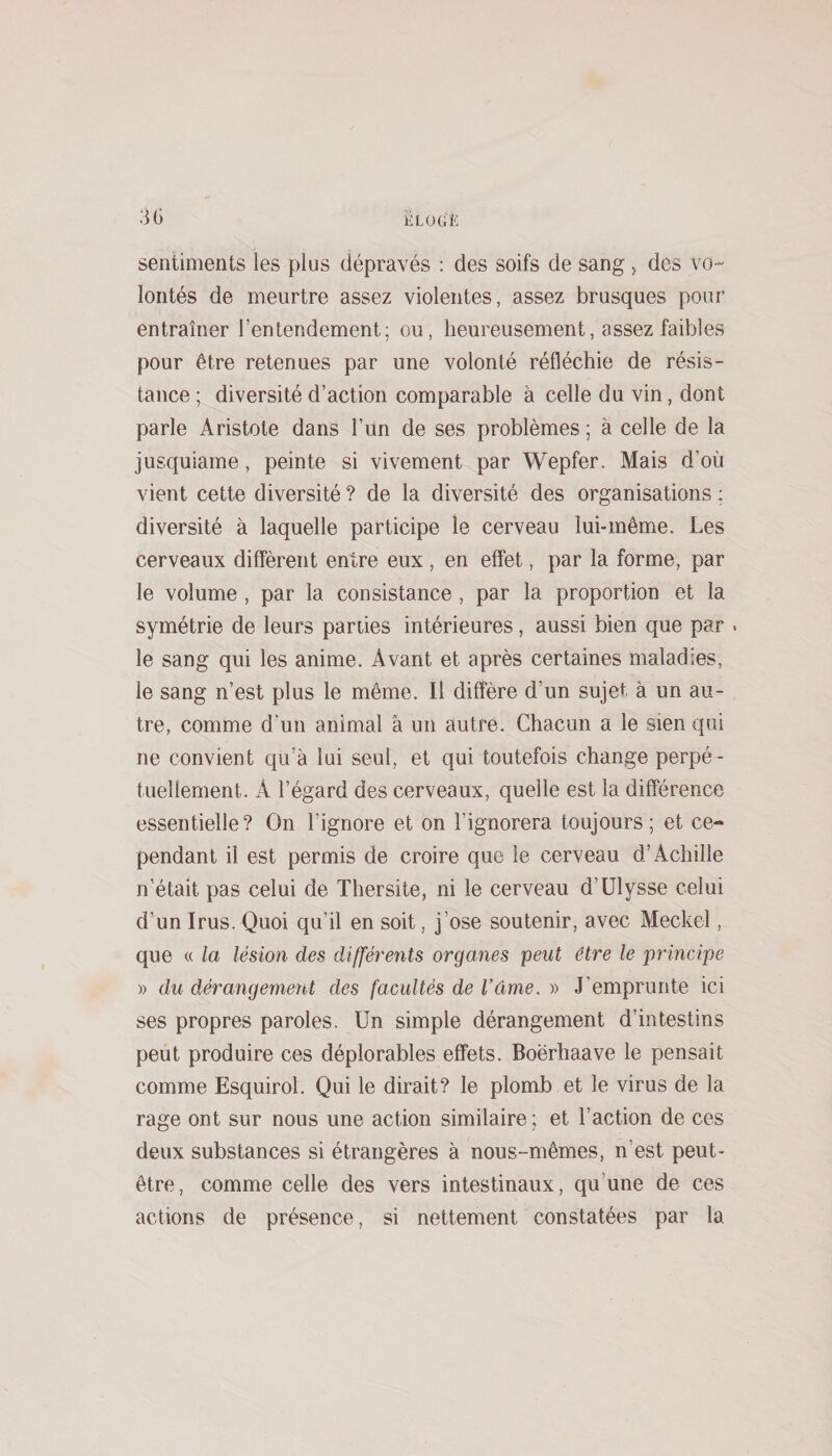 sentiments les plus dépravés : des soifs de sang &gt; des vo¬ lontés de meurtre assez violentes, assez brusques pour entraîner l’entendement; ou, heureusement, assez faibles pour être retenues par une volonté réfléchie de résis¬ tance ; diversité d’action comparable à celle du vin, dont parle Aristote dans l’ün de ses problèmes ; à celle de la jusquiame, peinte si vivement par Wepfer. Mais d’où vient cette diversité ? de la diversité des organisations ; diversité à laquelle participe le cerveau lui-même. Les cerveaux diffèrent entre eux , en effet, par la forme, par le volume , par la consistance , par la proportion et la symétrie de leurs parties intérieures, aussi bien que par . le sang qui les anime. Avant et après certaines maladies, le sang n’est plus le même. Il diffère d’un sujet à un au¬ tre, comme d’un animal à un autre. Chacun a le sien qui ne convient qu’à lui seul, et qui toutefois change perpé¬ tuellement. A l’égard des cerveaux, quelle est la différence essentielle? On l’ignore et on l’ignorera toujours; et ce¬ pendant il est permis de croire que le cerveau d’Achille n’était pas celui de Thersite, ni le cerveau d’Ulysse celui d’un Irus. Quoi qu’il en soit, j’ose soutenir, avec Meckel, que « la lésion des différeîits organes peut être le principe » du dérangement des facultés de l’êime. » J’emprunte ici ses propres paroles. Un simple dérangement d’intestins peut produire ces déplorables effets. Boerhaave le pensait comme Esquirol. Qui le dirait? le plomb et le virus de la rage ont sur nous une action similaire ; et l’action de ces deux substances si étrangères à nous-mêmes, n’est peut- être, comme celle des vers intestinaux, qu’une de ces actions de présence, si nettement constatées par la