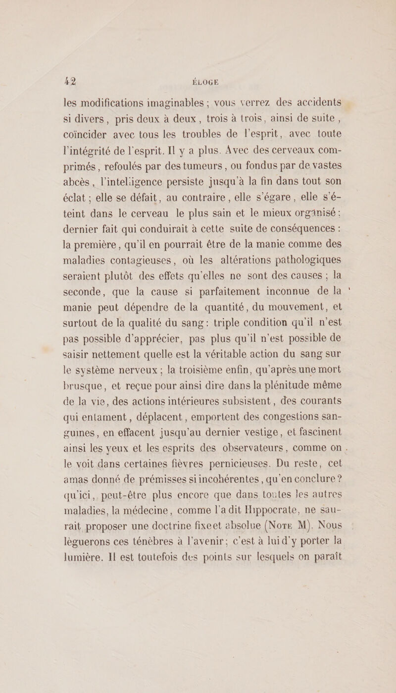 les modifications imaginables ; vous verrez des accidents si divers, pris deux à deux , trois à trois, ainsi de suite , coïncider avec tous les troubles de l’esprit, avec toute l’intégrité de l’esprit. Il y a plus. Avec des cerveaux com¬ primés , refoulés par des tumeurs, ou fondus par de vastes abcès , l’intelligence persiste jusqu’à la fin dans tout son éclat ; elle se défait, au contraire , elle s’égare , elle s’é¬ teint dans le cerveau le plus sain et le mieux organisé ; dernier fait qui conduirait à cette suite de conséquences ; la première, qu’il en pourrait être de la manie comme des maladies contagieuses, où les altérations pathologiques seraient plutôt des effets qu’elles ne sont des causes ; la seconde, que la cause si parfaitement inconnue de la ' manie peut dépendre de la quantité, du mouvement, et surtout de la qualité du sang; triple condition qu’il n’est pas possible d’apprécier, pas plus qu’il n’est possible de saisir nettement quelle est la véritable action du sang sur le système nerveux ; la troisième enfin, qu’après une mort brusque, et reçue pour ainsi dire dans la plénitude même de la vie, des actions intérieures subsistent, des courants qui entament, déplacent, emportent des congestions san¬ guines, en effacent jusqu’au dernier vestige, et fascinent ainsi les 3^eux et les esprits des observateurs, comme on . le voit dans certaines fièvres pernicieuses. Du reste, cet amas donné de prémisses si incohérentes, qu’en conclure? qu’ici, peut-être plus encore que dans tontes les autres maladies, la médecine, comme l’a dit Hippocrate, ne sau¬ rait proposer une doctrine fixe et absolue (Note M). Nous léguerons ces ténèbres à l’avenir; c’est à lui d’y porter la lumière. Il est toutefois des points sur lesquels on paraît