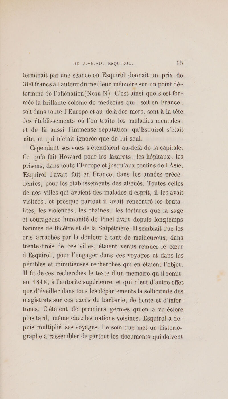 terminait par une séance où Esquirol donnait un prix de 300 francs à l’auteur du meilleur mémoire sur un point dé¬ terminé de l’aliénation (Note N). C’est ainsi que s’est for-’ mée la brillante colonie de médecins qui, soit en France, soit dans toute l’Europe et au-delà des mers, sont à la tête des établissements où l’on traite les maladies mentales; et de là aussi l’immense réputation qu’Esquirol s’ôtait ai te, et qui n’était ignorée que de lui seul. Cependant ses vues s’étendaient au-delà de la capitale. Ce qu’a fait Howard pour les lazarets, les hôpitaux, les prisons, dans toute l’Europe et jusqu’aux confins de l’Asie, Esquirol l’avait fait en France, dans les années précé¬ dentes, pour les établissements des aliénés. Toutes celles de nos villes qui avaient des malades d’esprit, il les avait visitées ; et presque partout il avait rencontré les bruta¬ lités, les violences, les chaînes, les tortures que la sage et courageuse humanité de Pinel avait depuis longtemps bannies de Bicêtre et de la Salpêtrière. Il semblait que les cris arrachés par la douleur à tant de malheureux, dans trente-trois de ces villes, étaient venus remuer le coeur d’Esquirol, pour l’engager dans ces voyages et dans les pénibles et minutieuses recherches qui en étaient l’objet. Il fit de ces recherches le texte d’un mémoire qu’il remit, en 1 81 8, à l’autorité supérieure, et qui n’eut d’autre effet que d’éveiller dans tous les départements la sollicitude des magistrats sur ces excès de barbarie, de honte et d’infor¬ tunes. C’étaient de premiers germes qu’on a vu éclore plus tard, même chez les nations voisines. Esquirol a de¬ puis multiplié ses voyages. Le soin que met un historio¬ graphe à rassembler de partout les documents qui doivent