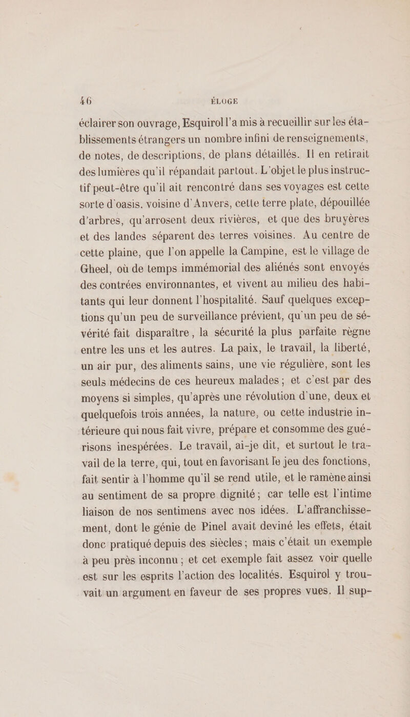 éclairer son ouvrage, Esquirol l’a mis à recueillir sur les éta¬ blissements étrangers un nombre infini de renseignements, de notes, de descriptions, de plans détaillés. Il en retirait des lumières qu’il répandait partout. L’objet le plus instruc¬ tif peut-être qu’il ait rencontré dans ses voyages est cette sorte d’oasis, voisine d’Anvers, cette terre plate, dépouillée d’arbres, qu’arrosent deux rivières, et que des bruyères et des landes séparent des terres voisines. Au centre de cette plaine, que l’on appelle la Campine, est le village de Gheel, où de temps immémorial des aliénés sont envoyés des contrées environnantes, et vivent au milieu des habi¬ tants qui leur donnent l’hospitalité. Sauf quelques excep¬ tions qu’un peu de surveillance prévient, qu'un peu de sé¬ vérité fait disparaître, la sécurité la plus parfaite règne entre les uns et les autres. La paix, le travail, la liberté, un air pur, des aliments sains, une vie régulière, sont les seuls médecins de ces heureux malades ; et c’est par des moyens si simples, qu’après une révolution d’une, deux et quelquefois trois années, la nature, ou cette industrie in¬ térieure qui nous fait vivre, prépare et consomme des gué¬ risons inespérées. Le travail, ai-je dit, et surtout le tra¬ vail de la terre, qui, tout en favorisant le jeu des fonctions, fait sentir à l’homme qu’il se rend utile, et le ramène ainsi au sentiment de sa propre dignité ; car telle est l’intime liaison de nos sentimens avec nos idées. L’affranchisse¬ ment, dont le génie de Pinel avait deviné les effets, était donc pratiqué depuis des siècles ; mais c’était un exemple à peu près inconnu ; et cet exemple fait assez voir quelle est sur les esprits l’action des localités. Esquirol y trou¬ vait un argument en faveur de ses propres vues. 11 sup-