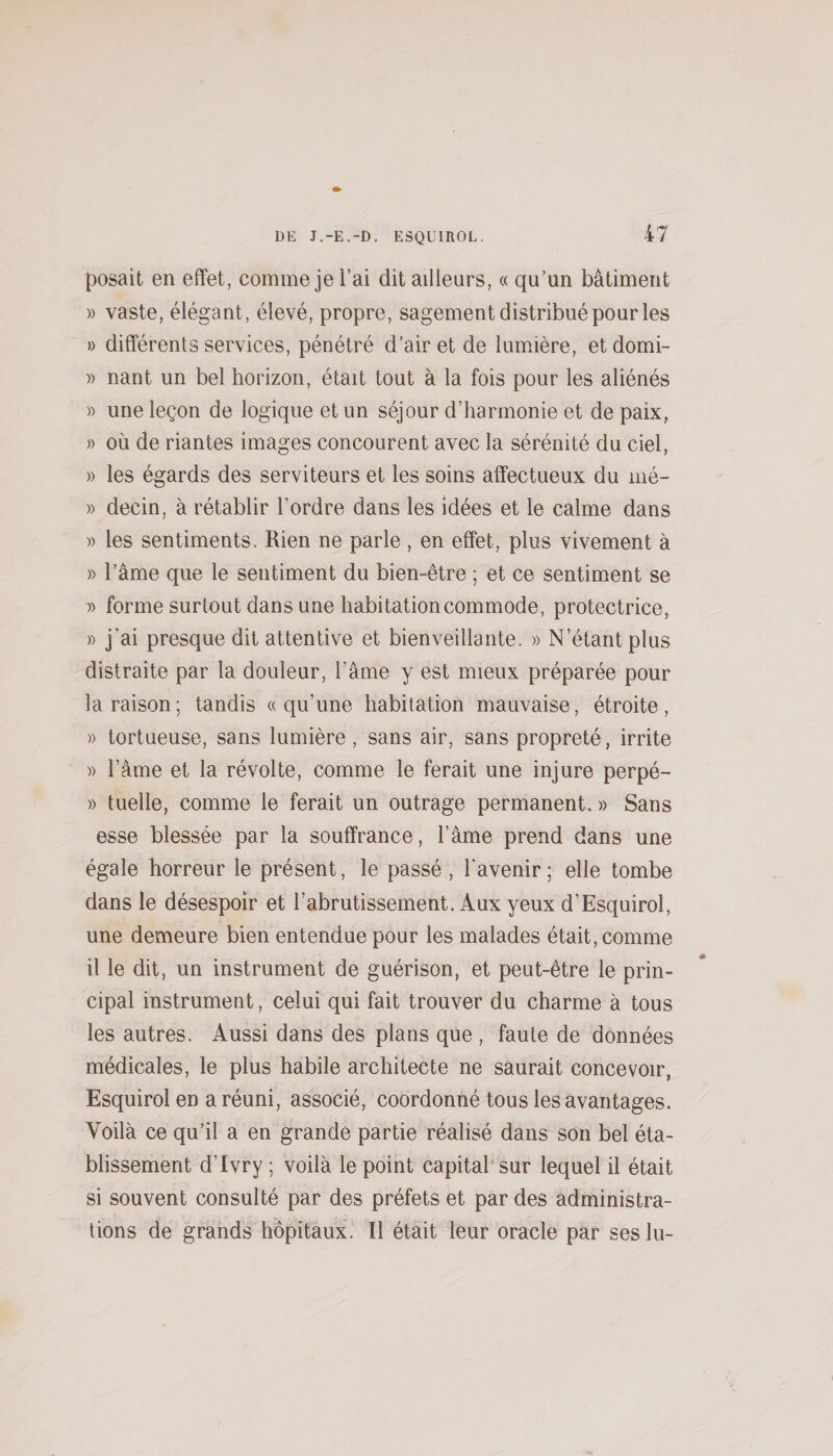 posait en effet, comme je i’ai dit ailleurs, « qu’un bâtiment » vaste, élégant, élevé, propre, sagement distribué pour les » différents services, pénétré d’air et de lumière, etdomi- » nant un bel horizon, était tout à la fois pour les aliénés » une leçon de logique et un séjour d’harmonie et de paix, » où de riantes images concourent avec la sérénité du ciel, » les égards des serviteurs et les soins affectueux du mé- » decin, à rétablir l’ordre dans les idées et le calme dans » les sentiments. Rien ne parle , en effet, plus vivement à » l’âme que le sentiment du bien-être ; et ce sentiment se » forme surtout dans une habitation commode, protectrice, » j’ai presque dit attentive et bienveillante. » N’étant plus distraite par la douleur, l’âme y est mieux préparée pour la raison; tandis «qu’une habitation mauvaise, étroite, » tortueuse, sans lumière, sans air, sans propreté, irrite » l’âme et la révolte, comme le ferait une injure perpé- » tuelle, comme le ferait un outrage permanent. » Sans esse blessée par la souffrance, l’âme prend dans une égale horreur le présent, le passé , l'avenir; elle tombe dans le désespoir et l’abrutissement. Aux yeux d’Esquirol, une demeure bien entendue pour les malades était, comme il le dit, un instrument de guérison, et peut-être le prin¬ cipal instrument, celui qui fait trouver du charme à tous les autres. Aussi dans des plans que , faute de données médicales, le plus habile architecte ne saurait concevoir, Esquirol en aréuni, associé, coordonné tous les avantages. Voilà ce qu’il a en grande partie réalisé dans son bel éta¬ blissement d’Ivry ; voilà le point capital sur lequel il était si souvent consulté par des préfets et par des administra¬ tions de grands hôpitaux. Il était leur oracle par ses lu-