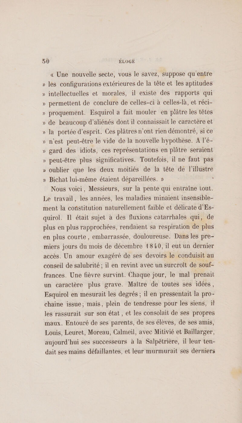 (( Une nouvelle secte, vous le savez, suppose qu'entre » les configurations extérieures de la tête et les aptitudes » intellectuelles et morales, il existe des rapports qui » permettent de conclure de celles-ci à celles-là, et réci- » proquement. Esquirol a fait mouler en plâtre les têtes » de beaucoup d’aliénés dont il connaissait le caractère et » la portée d’esprit. Ces plâtres n’ont rien démontré, si ce » n'est peut-être le vide de la nouvelle hypothèse. A l’é- » gard des idiots, ces représentations en plâtre seraient » peut-être plus significatives. Toutefois, il ne faut pas » oublier que les deux moitiés de la tête dé l’illustre » Bichat lui-même étaient dépareillées. » Nous voici, Messieurs, sur la pente qui entraîne tout. Le travail, les années, les maladies minaient insensible¬ ment la constitution naturellement faible et délicate d’Es- quiroL II était sujet à des fluxions catarrhales qui, de plus en plus rapprochées, rendaient sa respiration de plus en plus courte , embarrassée, douloureuse. Dans les pre¬ miers jours du mois de décembre 4 840, il eut un dernier accès. Un amour exagéré de ses devoirs le conduisit au conseil de salubrité ; il en revint avec un surcroît de souf¬ frances. Une fièvre survint. Chaque jour, le mal prenait un caractère plus grave. Maître de toutes ses idées, Esquirol en mesurait les degrés; il en pressentait la pro¬ chaine issue; mais, plein de tendresse pour les siens, il les rassurait sur son état, et les consolait de ses propres maux. Entouré de ses parents, de ses élèves, de ses amis, Louis, Leuret, Moreau, Calmeil, avec Mitivié et Baillarger, aujourd’hui ses successeurs à la Salpêtrière, il leur ten¬ dait ses mains défaillantes, et leur murmurait ses derniers