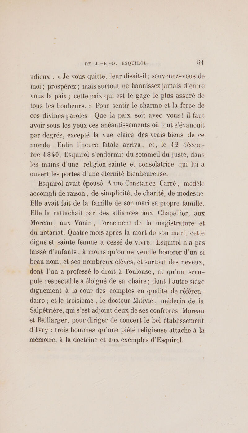 adieux : « Je vous quitte, leur disait-il; souvenez-vous de moi; prospérez; mais surtout ne bannissez jamais d’entre vous la paix; cette paix qui est le gage le plus assuré de tous les bonheurs. » Pour sentir le charme et la force de ces divines paroles : Que la paix soit avec vous ! il faut avoir sous les yeux ces anéantissements où tout s’évanouit par degrés, excepté la vue claire des vrais biens de ce monde. Enfin l’heure fatale arriva, et, le 12 décem¬ bre 1 840, Esquirol s’endormit du sommeil du juste, dans les mains d’une religion sainte et consolatrice qui lui a ouvert les portes d’une éternité bienheureuse. Esquirol avait épousé Anne-Constance Carré, modèle accompli de raison, de simplicité, de charité, de modestie Elle avait fait de la famille de son mari sa propre famille. Elle la rattachait par des alliances aux Chapellier, aux Moreau, aux Vanin, l’ornement de la magistrature et du notariat. Quatre mois après la mort de son mari, cette digne et sainte femme a cessé de vivre. Esquirol n’a pas laissé d’enfants , à moins qu’on ne veuille honorer d’un si beau nom, et ses nombreux élèves, et surtout des neveux, dont l’un a professé le droit à Toulouse, et qu’un scru¬ pule respectable a éloigné de sa chaire ; dont l’autre siège dignement à la cour des comptes en qualité de référen¬ daire ; et le troisième , le docteur Mitivié , médecin de la Salpêtrière, qui s’est adjoint deux de ses confrères. Moreau » et Baillarger, pour diriger de concert le bel établissement d’Ivry : trois hommes qu’une piété religieuse attache à la mémoire, à la doctrine et aux exemples d’Esquirol.