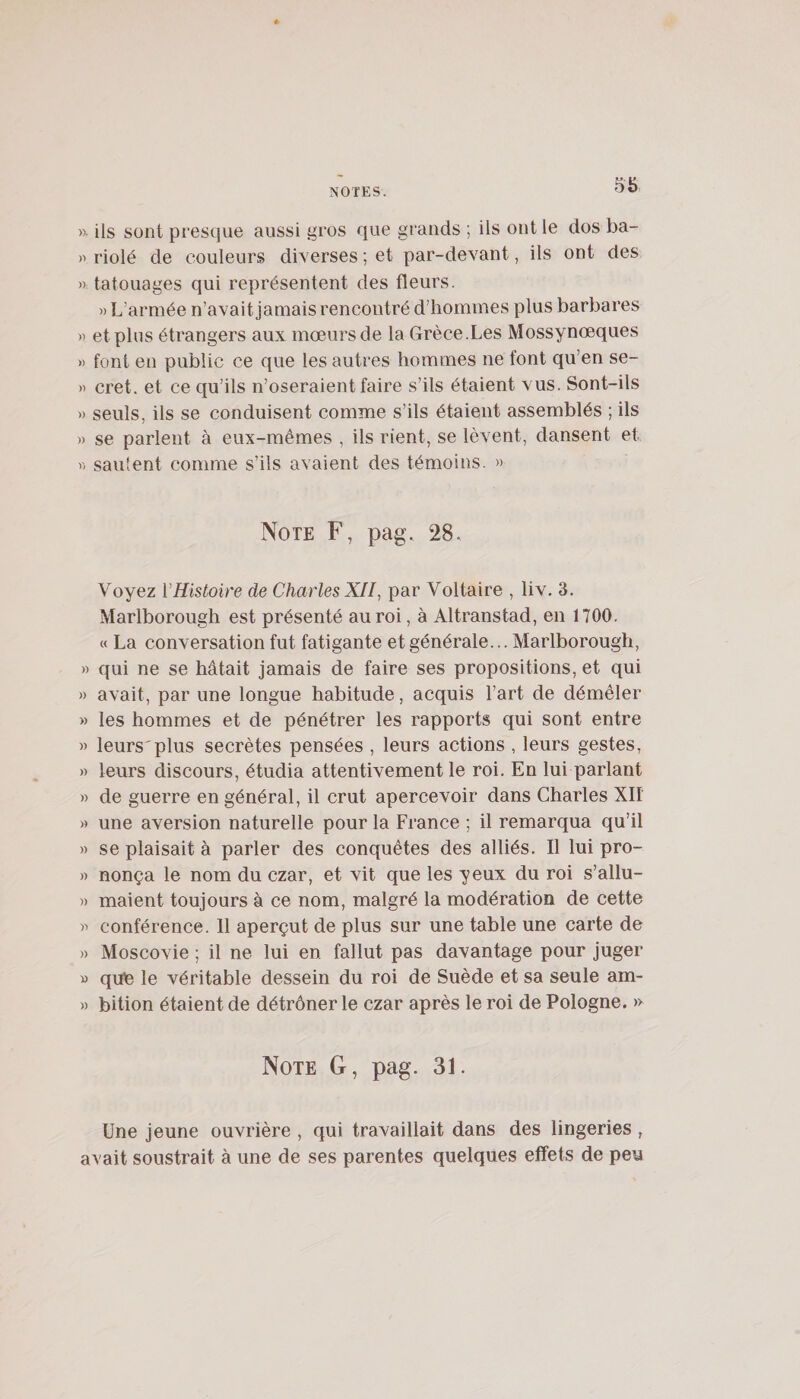 » ils sont presque aussi gros que grands ; ils ont le dos ba- » riolé de couleurs diverses ; et par-devant, ils ont des » tatouages qui représentent des fleurs. » L’armée n’avait jamais rencontré d’hommes plus barbares « et plus étrangers aux mœurs de la Grèce.Les Mossynœques » font en public ce que les autres hommes ne font qu’en se- » cret. et ce qu’ils n’oseraient faire s’ils étaient vus. Sont-ils » seuls, ils se conduisent comme s’ils étaient assemblés ; ils » se parlent à eux-mêmes , ils rient, se lèvent, dansent et )&gt; saillent comme s’ils avaient des témoins. » Note F, pag. 28. Voyez {'Histoire de Charles XII, par Voltaire , liv, 3. Marlborough est présenté au roi, à Altranstad, en 1700. « La conversation fut fatigante et générale... Marlborough, » qui ne se hâtait Jamais de faire ses propositions, et qui » avait, par une longue habitude, acquis l’art de démêler » les hommes et de pénétrer les rapports qui sont entre » leurs'plus secrètes pensées , leurs actions , leurs gestes, » leurs discours, étudia attentivement le roi. En lui parlant » de guerre en général, il crut apercevoir dans Charles XII » une aversion naturelle pour la France ; il remarqua qu’il » se plaisait à parler des conquêtes des alliés. Il lui pro- » nonça le nom du czar, et vit que les yeux du roi s’allu- » maient toujours à ce nom, malgré la modération de cette conférence. 11 aperçut de plus sur une table une carte de » Moscovie ; il ne lui en fallut pas davantage pour juger » qub le véritable dessein du roi de Suède et sa seule am- » bition étaient de détrôner le czar après le roi de Pologne. » Note G, pag. 31. Une jeune ouvrière , qui travaillait dans des lingeries , avait soustrait à une de ses parentes quelques effets de peu