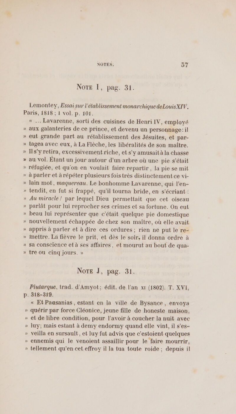 Note I, pag. 31. Lemontey, Essai sur rétablissement monarchique deLouisXIV. Paris, 1818 ; 1 vol. p. 101. « ... Lavarenne, sorti des cuisines de Henri IV, employé » aux galanteries de ce prince, et devenu un personnage: il » eut grande part au rétablissement des Jésuites, et par- » tagea avec eux, à La Flèche, les libéralités de son maître. » Il s’y retira, excessivement riche, et s’y amusait à la chasse » au vol. Étant un jour autour d’un arbre où une pie s’était « réfugiée, et qu’on en voulait faire repartir , la pie se mit » à parler et à répéter plusieurs fois très distinctement ce vi- » lain mot, maquereau. Le bonhomme Lavarenne, qui l’en- » tendit, en fut si frappé, qu’il tourna bride, en s’écriant ; » Au miracle ! par lequel Dieu permettait que cet oiseau » parlât pour lui reprocher ses crimes et sa fortune. On eut » beau lui représenter que c’était quelque pie domestique » nouvellement échappée de chez son maître, où elle avait » appris à parler et à dire ces ordures ; rien ne put le re- » mettre. Là fièvre le prit, et dès le soir, il donna ordre à » sa conscience et à ses affaires, et mourut au bout de qua- » tréou cinq Jours. » Note J, pag. 31. Plutarque, trad. d’Amyot; édit, de l’an xi (1802). T. XVI, p. 318-319. « Et Paasanias, estant en la ville de Bysance , envoya » quérir par force Cléonice, jeune fille de honeste maison, » et de libre condition, pour l’avoir à coucher la nuit avec » luy; mais estant à demy endormy quand elle vint, il s’es- » veilla en sursault, et luy fut advis que c’estoient quelques » ennemis qui le venoient assaillir pour le faire mourrir, » tellement qu’en cet effroy il la tua toute roide ; depuis il