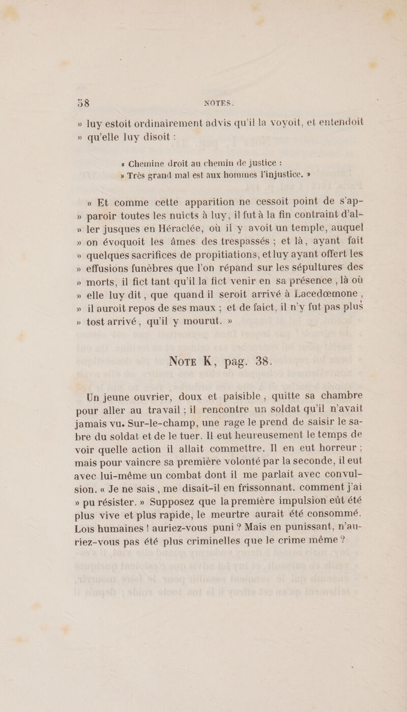 » luy estoit oixlinairement advis qu’il la voyoit, et enlendoit » qu’elle luy disoit : « chemine droit au chemin de justice : » Très grand ma! est aux hommes rinjuslice. » « Et comme cette apparition ne cessoit point de s’ap- » paroir toutes les nuicts à luy, il fut à la fin contraint d’al- « 1er jusciues en Héraclée, où il y avoit un temple, auquel » on évoquoit les âmes des trespassés ; et là, ayant fait &gt;) quelques sacrifices de propitiations, et luy ayant offert les » effusions funèbres que l’on répand sur les sépultures des » morts, il fict tant qu’il la fict venir en sa présence , là où » elle luy dit, que quand il seroit arrivé à Lacedœmone , » il auroit repos de ses maux ; et de faict, il n’y fut pas plus )&gt; tost arrivé, qu’il y mourut. « Note K, pag. 38. Un jeune ouvrier, doux et paisible , quitte sa chambre pour aller au travail ; il rencontre un soldat qu’il n’avait jamais vu. Sur-le-champ, une rage le prend de saisir le sa¬ bre du soldat et de le tuer. Il eut heureusement le temps de voir quelle action il allait commettre. Il en eut horreur ; mais pour vaincre sa première volonté par la seconde, il eut avec lui-même un combat dont il me parlait avec convul¬ sion. « Je ne sais , me disait-il en frissonnant, comment j’ai » pu résister. » Supposez que la première impulsion eût été plus vive et plus rapide, le meurtre aurait été consommé. Lois humaines ! auriez-vous puni ? Mais en punissant, n’au¬ riez-vous pas été plus criminelles que le crime même ?
