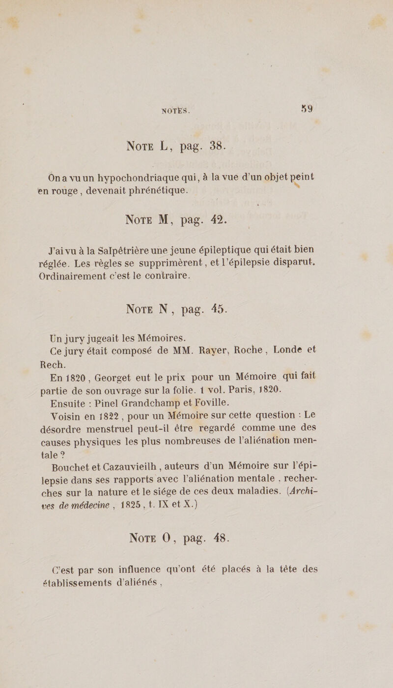 Note L, pag. 38. On a vu un hypochondriaque qui, à la vue d’un objet peint en rouge, devenait phrénétique. Note M, pag. 42. J’ai vu à la Salpêtrière une jeune épileptique qui était bien réglée. Les règles se supprimèrent, et l’épilepsie disparut. Ordinairement c’est le contraire. Note N, pag. 45. Un jury jugeait les Mémoires. Ce jury était composé de MM. Rayer^ Roche, Londe et Rech. En 1820 , Georget eut le prix pour un Mémoire qui fait partie de son ouvrage sur la folie. 1 vol. Paris, 1820. Ensuite : Pinel Grandchamp et Foville. Voisin en 1822 , pour un Mémoire sur cette question ; Le désordre menstruel peut-il être regardé comme une des causes physiques les plus nombreuses de l’aliénation men¬ tale ? Bouchet et Cazauvieilh , auteurs d’un Mémoire sur l’épi¬ lepsie dans ses rapports avec l’aliénation mentale . recher¬ ches sur la nature et le siège de ces deux maladies. [Archi¬ ves de médecine , 1825 , t. IX et X.) Note O, pag. 48. C’est par son influence qu’ont été placés à la tête des établissements d’aliénés ,