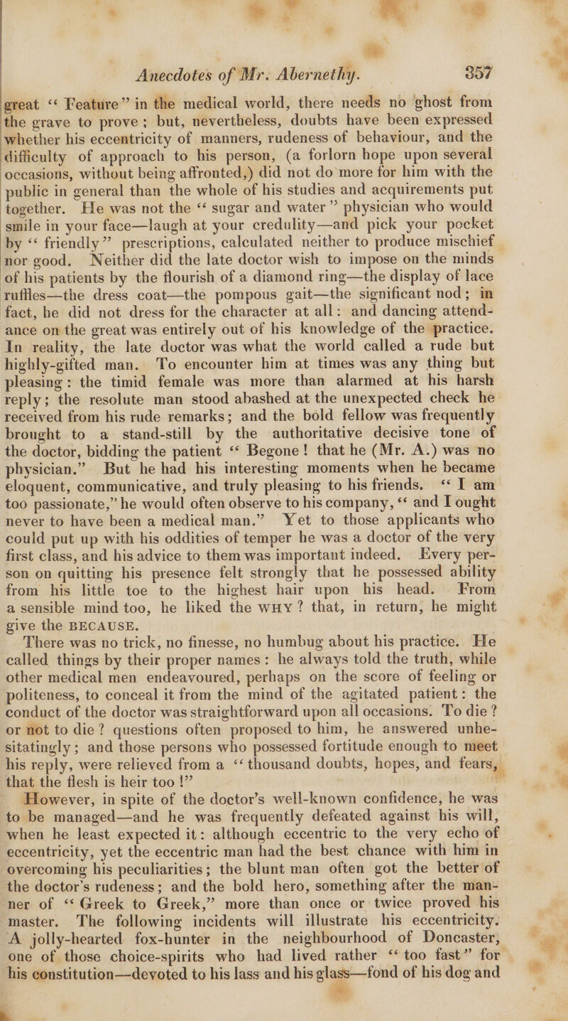 great “ Feature” in the medical world, there needs no ghost from the grave to prove ; but, nevertheless, doubts have been expressed whether his eccentricity of manners, rudeness of behaviour, and the difficulty of approach to his person, (a forlorn hope upon several occasions, without being affronted,) did not do more for him with the public in general than the whole of his studies and acquirements put together. Fie was not the “ sugar and water ” physician who would smile in your face—laugh at your credulity—and pick your pocket 'by ‘‘ friendly” prescriptions, calculated neither to produce mischief !nor good. Neither did the late doctor wish to impose on the minds of his patients by the flourish of a diamond ring—the display of lace ruffles—the dress coat—the pompous gait—the significant nod ; in fact, he did not dress for the character at all: and dancing attend¬ ance on the great was entirely out of his knowledge of the practice. In reality, the late doctor was what the world called a rude but highly-gifted man. To encounter him at times was any thing but pleasing; the timid female was more than alarmed at his harsh reply; the resolute man stood abashed at the unexpected check he received from his rude remarks; and the bold fellow was frequently brought to a stand-still by the authoritative decisive tone of the doctor, bidding the patient Begone ! that he (Mr. A.) was no physician.” But he had his interesting moments when he became eloquent, communicative, and truly pleasing to his friends. I am too passionate,” he would often observe to his company, “ and I ought never to have been a medical man.” Yet to those applicants who could put up with his oddities of temper he was a doctor of the very first class, and his advice to them was important indeed. Every per¬ son on quitting his presence felt strongly that he possessed ability from his little toe to the highest hair upon his head. From a sensible mind too, he liked the why ? that, in return, he might give the because. There vvas no trick, no finesse, no humbug about his practice. He called things by their proper names : he always told the truth, while other medical men endeavoured, perhaps on the score of feeling or politeness, to conceal it from the mind of the agitated patient: the conduct of the doctor was straightforward upon all occasions. To die ? or not to die ? questions often proposed to him, he answered unhe¬ sitatingly ; and those persons who possessed fortitude enough to meet his reply, were relieved from a thousand doubts, hopes, and tears, that the flesh is heir too !” However, in spite of the doctor’s well-known confidence, he was to be managed—and he was frequently defeated against his will, when he least expected it: although eccentric to the very echo of eccentricity, yet the eccentric man had the best chance with him in overcoming his peculiarities; the blunt man often got the better of the doctor’s rudeness; and the bold hero, something after the man¬ ner of ‘‘ Greek to Greek,” more than once or twice proved his master. The following incidents will illustrate his eccentricity. A jolly-hearted fox-hunter in the neighbourhood of Doncaster, one of those choice-spirits who had lived rather “too fast” for his constitution—devoted to his lass and his glass—fond of his dog and