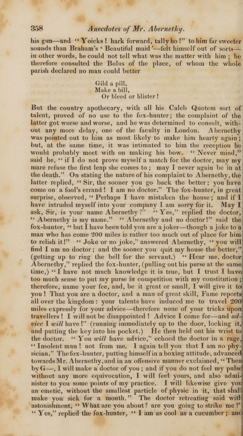 his gun—and “Yoicks! hark forward, tally ho to him far sweeter sounds than Braham’s ‘ Beautiful maid ’—felt himself out of sorts-— in other words, he could not tell what was the matter with him ; he therefore consulted the Bolus of the place, of whom the whole parish declared no man could better Gild a pill, Make a bill, Or bleed or blister ! But the country apothecary, with all his Caleb Quotem sort of talent, proved of no use to the fox-hunter; the complaint of the latter got worse and worse, and he was determined to consult, with¬ out any more delay, one of the faculty in London. Abernethy was pointed out to him as most likely to make him hearty again; but, at the same time, it was intimated to him the reception he would probably meet with on making his bow. “ Never mind,” said he, “ if I do not prove myself a match for the doctor, may my mare refuse the first leap she comes to ; may I never again be in at the death.” On stating the nature of his complaint to Abernethy, the latter replied, “ Sir, the sooner you go back the better; you have come on a fool’s errand ! I am no doctor.” The fox-hunter, in great surprise, observed, Perhaps I have mistaken the house; and if I have intruded myself into your company I am sorry for it. May I ask. Sir, is your name Abernethy ?” “^Yes,” replied the doctor, Abernethy is my name.” “ Abernethy and no doctor 1” said the fox-hunter, ‘‘ but I have been told j^ou are a joker—though a joke to a man who has come 200 miles is rather too much out of place for him to relish it!” ‘‘ Joke or no joke,” answered Abernethy, “ you willi find I am no doctor; and the sooner you quit my house the better,” (getting up to ring the bell for the servant.) ‘‘ Hear me, doctor Abernethy,” replied the fox-hunter, (pulling out his purse at the samei time,) I have not much knowledge it is true, but I trust I have(« too much sense to put my purse in competition with my constitution ;!i therefore, name your fee, and, be it great or small, I will give it toi you I That you are a doctor, and a man of great skill. Fame reports all over the kingdom : your talents have induced me to travel 200 miles expressly for your advice—therefore none of your tricks upon travellers 1 I will not be disappointed ! Advice I come for—and ac?-&lt; vice I will have !” (running immediately up to the door, locking it,l and putting the key into his pocket.) He then held out his wrist to the doctor. “ You will have advice,” echoed the doctor in a rage,' ‘‘ Insolent man ! not from me. I again tell you that I am no phy¬ sician.” The fox-hunter, putting himself in a boxing attitude, advanced towards Mr. Abernethy, and in an offensive manner exclaimed, ‘‘ Thenj by G—, I will make a doctor of you ; and if you do not feel ray pulse! without any more equivocation, I will feel yours, and also adrai-J nister to you some points of my practice. I will likewise give yoiil an emetic, without the smallest particle of physic in it, that shall} make you sick for a month.” The doctor retreating said with astonishment, “ What are you about? are you going to strike me V Yes,” replied the fox-hunter, ‘‘ I am as cool as a cucumber ; and