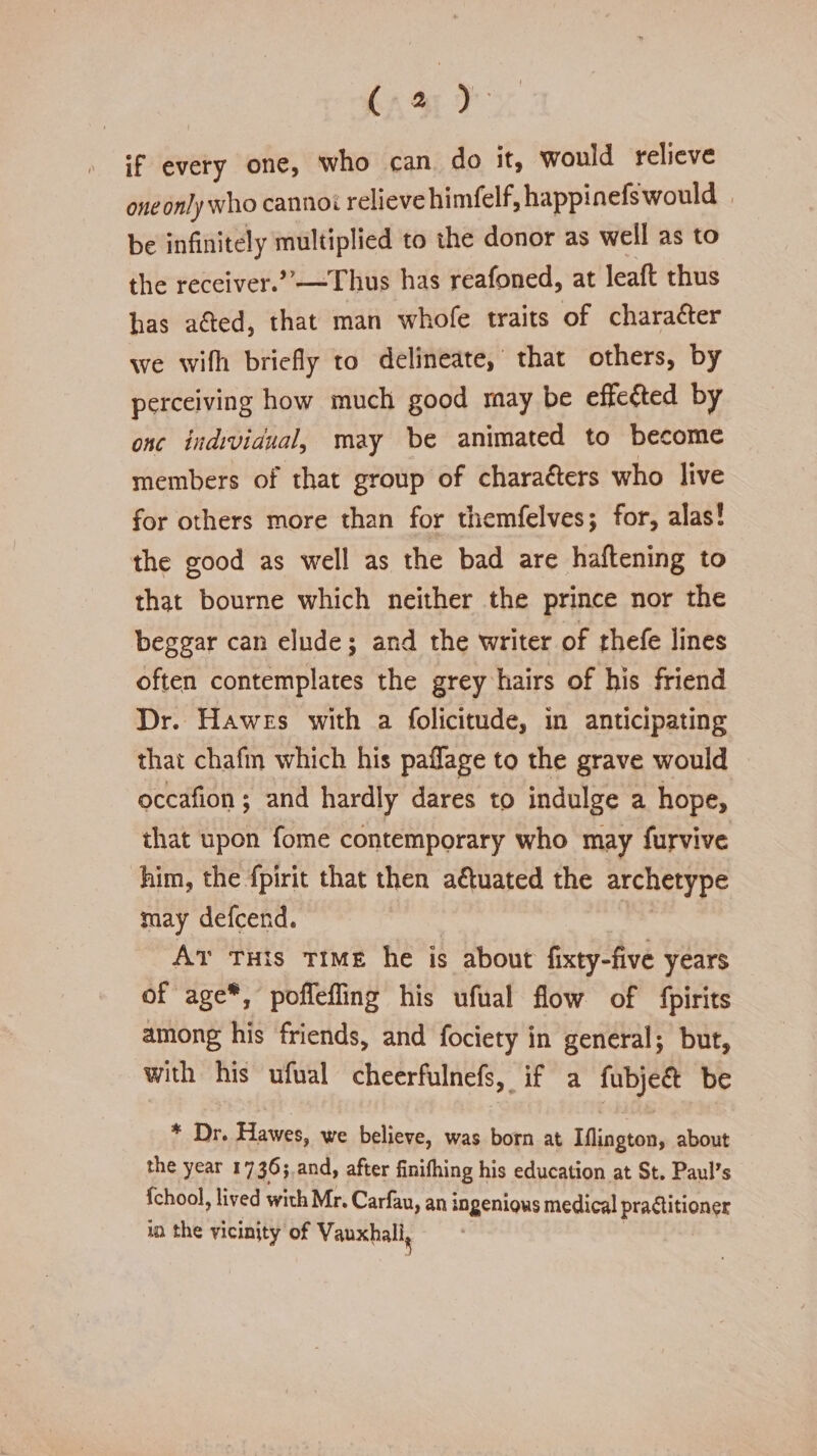 if every one, who can do it, would relieve one only who cannot relieve himfelf,happinefs would be infinitely multiplied to the donor as well as to the receiver.”—Thus has reafoned, at lead thus has afted, that man whofe traits of character we wifli briefly to delineate, that others, by perceiving how much good may be effefted by one individual, may be animated to become members of that group of chara&amp;ers who live for others more than for themfelves; for, alas! the good as well as the bad are haftening to that bourne which neither the prince nor the beggar can elude; and the writer of thefe lines often contemplates the grey hairs of his friend Dr. Hawes with a folicitude, in anticipating that chafin which his paffage to the grave would occafion; and hardly dares to indulge a hope, that upon fome contemporary who may furvive him, the fpirit that then a&amp;uated the archetype may defeend. At this time he is about fixty-five years of age*, pofleffing his ufual flow of fpirits among his friends, and fociety in general; but, with his ufual cheerfulnefs, if a fubje&amp; be * Dr. Hawes, we believe, was born at Iflington, about the year 1736; and, after finifhing his education at St. Paul's fchool, lived with Mr. Carfau, an ingenious medical practitioner In the vicinity of Vauxhali^