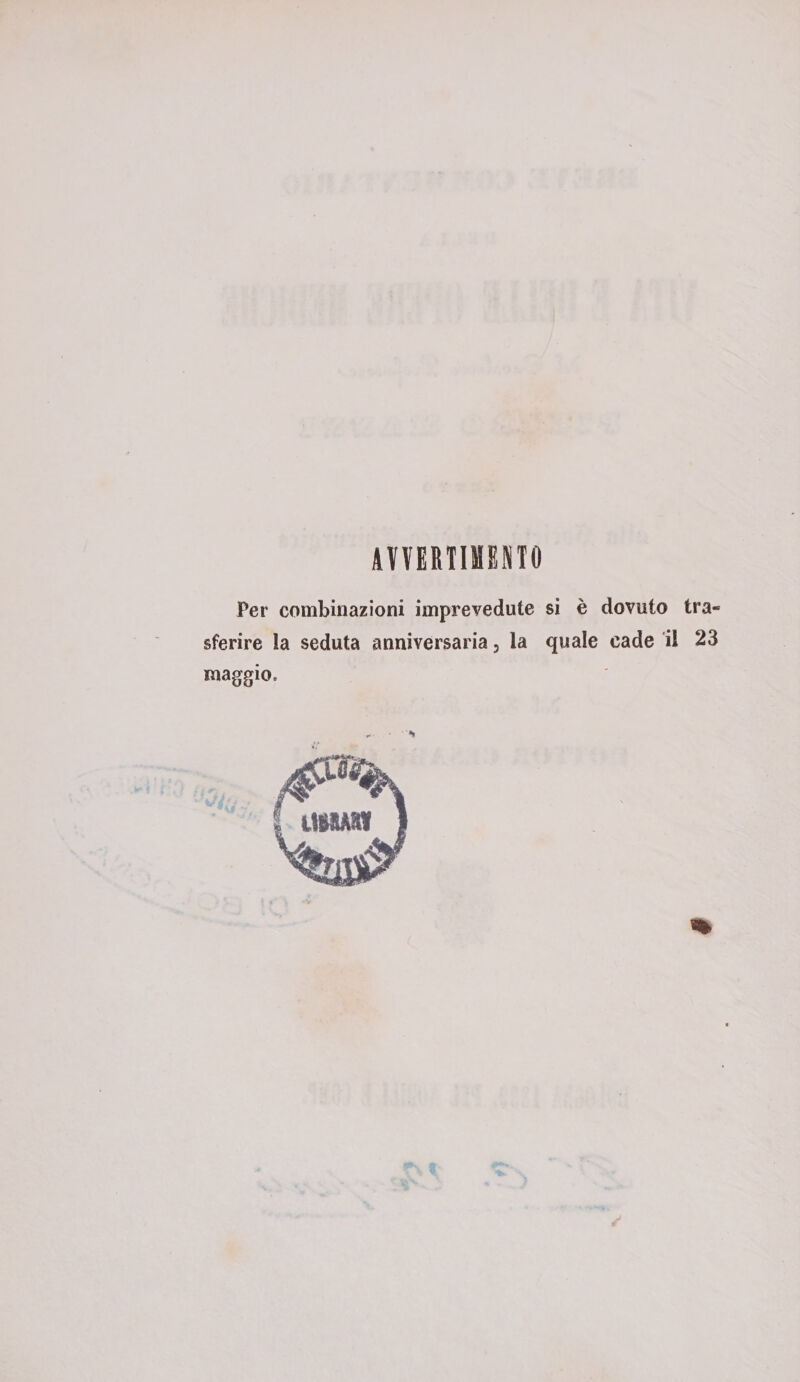 AVVERTIMENTO Per combinazioni imprevedute si è dovuto tra¬ sferire la seduta anniversaria, la quale cade il 23 maggio.
