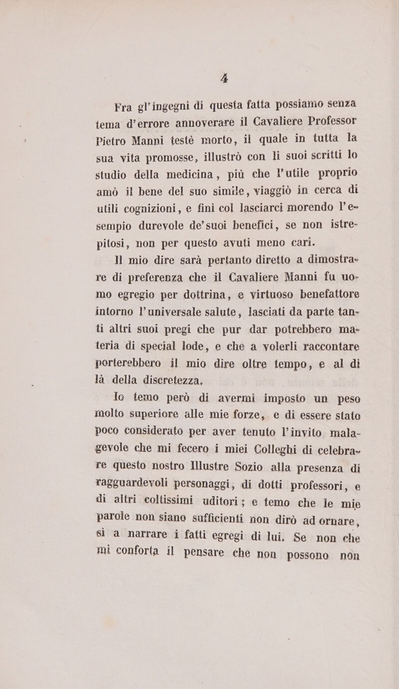 Fra gP ingegni di questa fatta possiamo senza tema d’errore annoverare il Cavaliere Professor Pietro Manni testé morto, il quale in tutta la sua vita promosse, illustrò con li suoi scritti lo studio della medicina, più che V utile proprio amò il bene del suo simile, viaggiò in cerca di utili cognizioni, e finì col lasciarci morendo P e- sempio durevole de’suoi benefìci, se non istre- pitosi, non per questo avuti meno cari. 11 mio dire sarà pertanto diretto a dimostra¬ re di preferenza che il Cavaliere Manni fu uo¬ mo egregio per dottrina, e virtuoso benefattore intorno l’universale salute, lasciati da parte tan¬ ti altri suoi pregi che pur dar potrebbero ma¬ teria di special lode, e che a volerli raccontare porterebbero il mio dire oltre tempo, e al di là della discretezza. Io temo però di avermi imposto un peso molto superiore alle mie forze, e di essere stato poco considerato per aver tenuto l’invito mala¬ gevole che mi fecero i miei Colleghi di celebra¬ re questo nostro Illustre Sozio alla presenza di ragguardevoli personaggi, di dotti professori, e di altri coltissimi uditori ; e temo che le mie parole non siano sufficienti non dirò ad ornare, si a narrare i fatti egregi di lui. Se non che mi conforta il pensare che non possono non