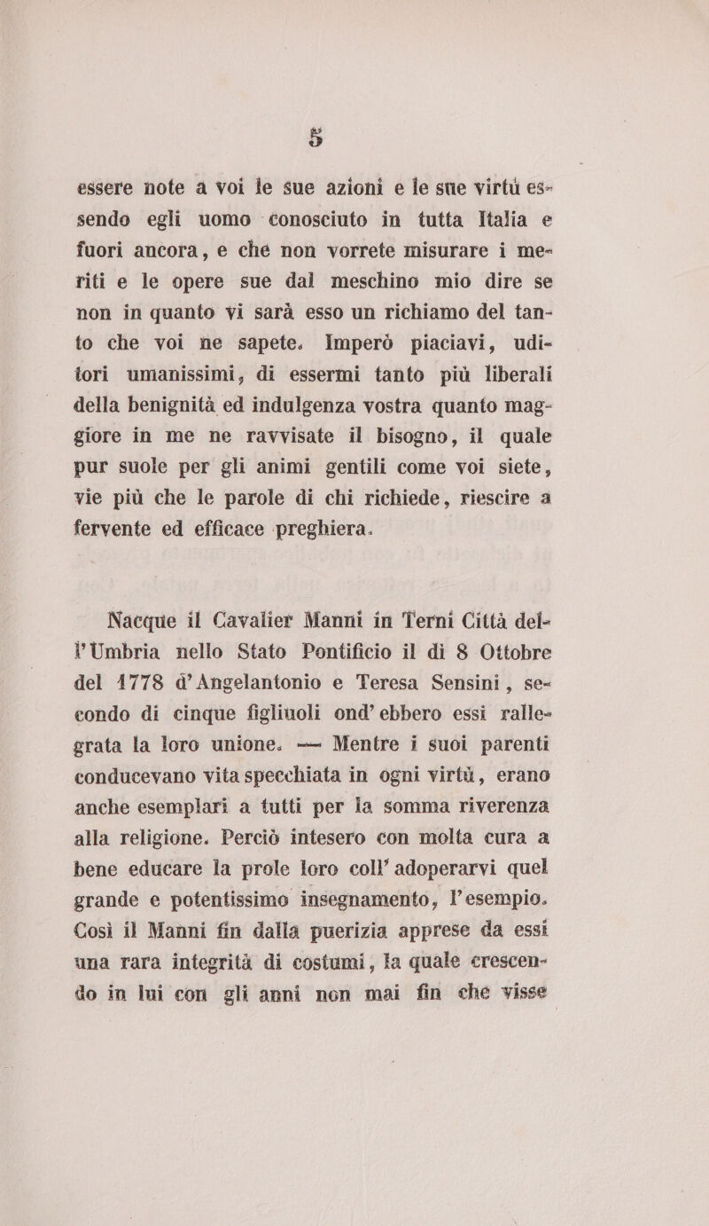 essere note a voi le sue azioni e le sue virtù es¬ sendo egli uomo conosciuto in tutta Italia e fuori ancora, e che non vorrete misurare i me« riti e le opere sue dal meschino mio dire se non in quanto vi sarà esso un richiamo del tan¬ to che voi ne sapete. Imperò piaciavi, udi¬ tori umanissimi, di essermi tanto più liberali della benignità ed indulgenza vostra quanto mag¬ giore in me ne ravvisate il bisogno, il quale pur suole per gli animi gentili come voi siete, vie più che le parole di chi richiede, riescire a fervente ed efficace preghiera. Nacque il Cavalier Marmi in Terni Città del- P Umbria nello Stato Pontificio il di 8 Ottobre del 1778 d’Angelantonio e Teresa Sensini, se¬ condo di cinque figliuoli ond’ebbero essi ralle¬ grata la loro unione. — Mentre i suoi parenti conducevano vita specchiata in ogni virtù, erano anche esemplari a tutti per la somma riverenza alla religione. Perciò intesero con molta cura a bene educare la prole loro colF adoperarvi quel grande e potentissimo insegnamento, Vesempio. Cosi il Manni fin dalla puerizia apprese da essi una rara integrità di costumi, la quale crescen¬ do in lui con gli anni non mai fin che visse