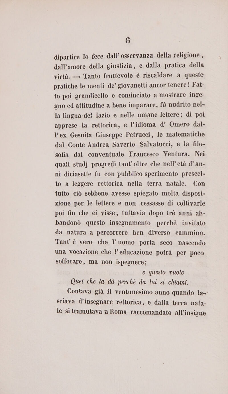 dipartire lo fece dall’osservanza della religione, dall’amore della giustizia, e dalla pratica della virtù. _ Tanto fruttevole è riscaldare a queste pratiche le menti de’ giovanetti ancor tenere ! Fat¬ to poi grandicello e cominciato a mostrare inge¬ gno ed attitudine a bene imparare, fù nudrito nel¬ la lingua del iazio e nelle umane lettere ; di poi apprese la rettorica, e l’idioma d’ Omero dal¬ l’ex Gesuita Giuseppe Petrucci, le matematiche dal Conte Andrea Saverio Salvatucci, e la filo¬ sofìa dal conventuale Francesco Ventura. Nei quali studj progredì tant’ oltre che nell’ età d’an¬ ni diciasette fu con pubblico sperimento prescel¬ to a leggere rettorica nella terra natale. Con tutto ciò sebbene avesse spiegato molta disposi¬ zione per le lettere e non cessasse di coltivarle poi fin che ci visse, tuttavia dopo tré anni ab¬ bandonò questo insegnamento perchè invitato da natura a percorrere ben diverso cammino. Tant’ è vero che l’uomo porta seco nascendo una vocazione che l’educazione potrà per poco soffocare, ma non ispegnere; e questo vuole Quei che la dà perchè da lui si chiami. Contava già il ventunesimo anno quando la¬ sciava d’insegnare rettorica, e dalla terra nata¬ le si tramutava a Roma raccomandato all’insigne