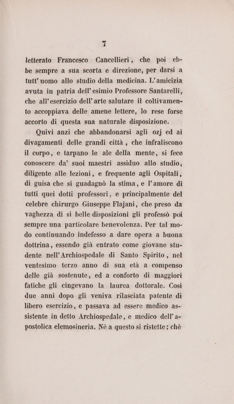 letterato Francesco Cancellieri, che poi eb¬ be sempre a sua scorta e direzione, per darsi a tutt’uomo allo studio della medicina. L’amicizia avuta in patria dell’esimio Professore Santarelli, che all’ esercizio dell’ arte salutare il colti vamen- to accoppiava delle amene lettere, lo rese forse accorto di questa sua naturale disposizione, Quivi anzi che abbandonarsi agli ozj ed ai divagamenti delle grandi città , che infraliscono il corpo, e tarpano le ale della mente, si fece conoscere da’ suoi maestri assiduo allo studio, diligente alle lezioni, e frequente agli Ospitali, di guisa che si guadagnò la stima, e l’amore di tutti quei dotti professori, e principalmente dei celebre chirurgo Giuseppe Flajani, che preso da vaghezza di sì belle disposizioni gli professò poi sempre una particolare benevolenza. Per tal mo¬ do continuando indefesso a dare opera a buona dottrina, essendo già entrato come giovane stu¬ dente nell’Àrchiospedale di Santo Spirito, nel ventesimo terzo anno di sua età a compenso delle già sostenute, ed a conforto di maggiori fatiche gli cingevano la laurea dottorale. Così due anni dopo gli veniva rilasciata patente di libero esercizio, e passava ad essere medico as¬ sistente in detto Àrchiospedale, e medico deli’ a- postolica elemosinerìa. Nè a questo si ristette ; che