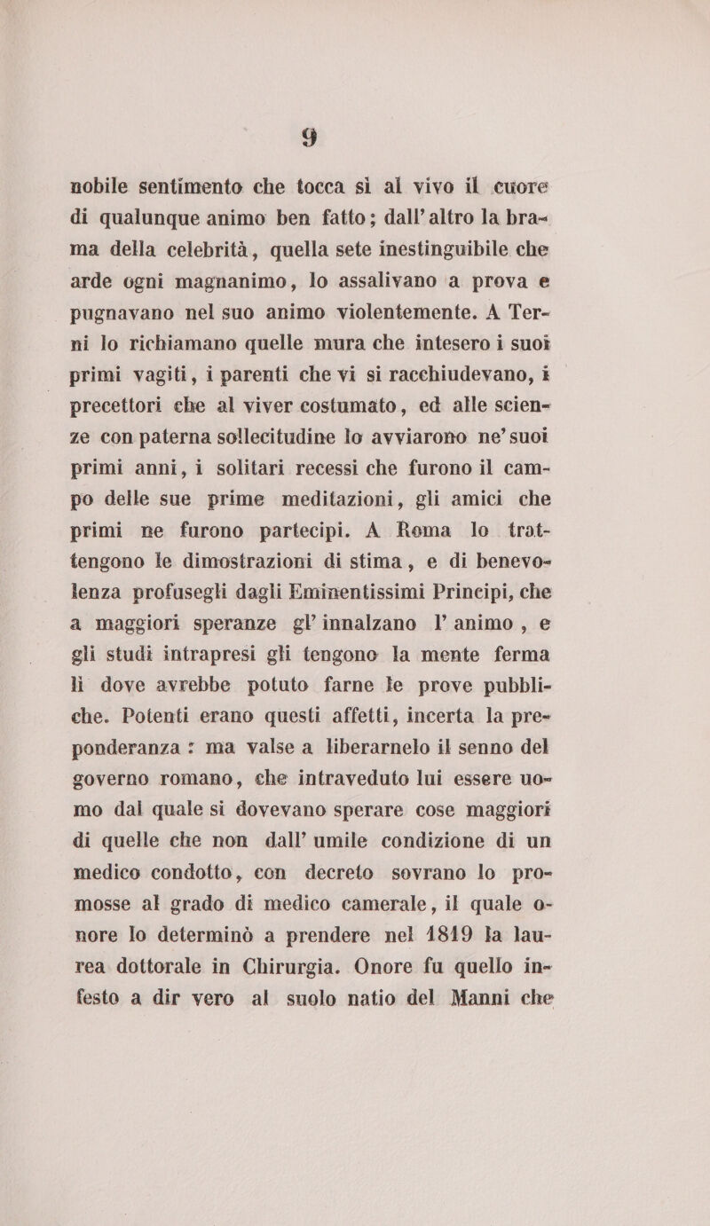 nobile sentimento che tocca sì ai vivo il cuore di qualunque animo ben fatto ; dall’ altro la bra¬ ma della celebrità, quella sete inestinguibile che arde ogni magnanimo, lo assalivano a prova e pugnavano nel suo animo violentemente. A Ter¬ ni lo richiamano quelle mura che intesero i suoi primi vagiti, i parenti che vi si racchiudevano, i precettori che al viver costumato, ed alle scien¬ ze con paterna sollecitudine lo avviarono ne’suoi primi anni, i solitari recessi che furono il cam¬ po delle sue prime meditazioni, gli amici che primi ne furono partecipi. A Roma lo trat¬ tengono le dimostrazioni di stima, e di benevo¬ lenza profusegli dagli Eminentissimi Principi, che a maggiori speranze gV innalzano V animo , e gli studi intrapresi gli tengono la mente ferma lì dove avrebbe potuto farne le prove pubbli¬ che. Potenti erano questi affetti, incerta la pre¬ ponderanza : ma valse a liberamelo il senno del governo romano, che intraveduto lui essere uo¬ mo dal quale si dovevano sperare cose maggiori di quelle che non dall’ umile condizione di un medico condotto, con decreto sovrano lo pro¬ mosse al grado di medico camerale, il quale o~ fiore Io determinò a prendere nel 1819 la lau¬ rea dottorale in Chirurgia. Onore fu quello in¬ festo a dir vero ai suolo natio del Manni che
