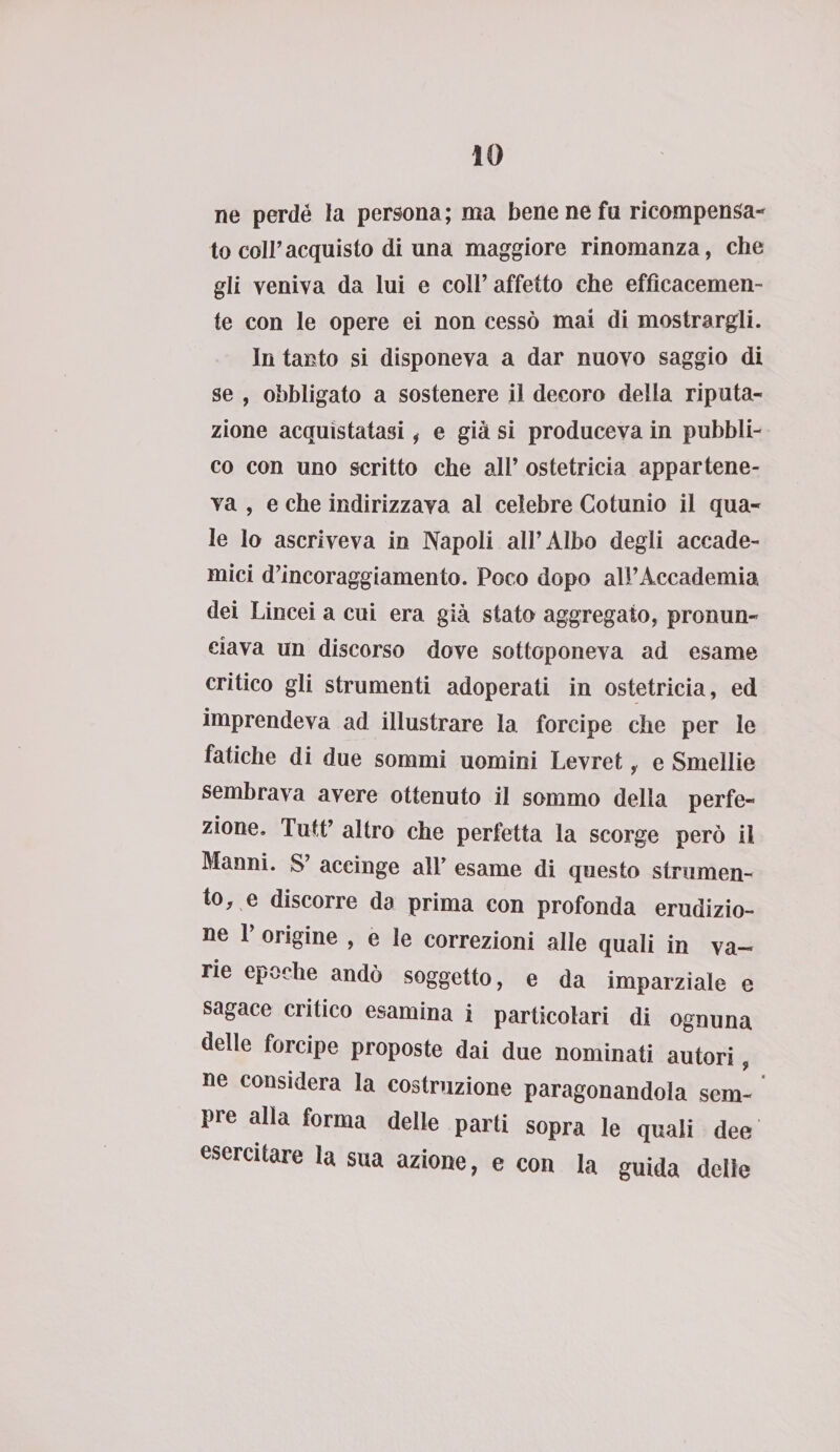 ne perdé la persona; ma bene ne fa ricompensa¬ to coir acquisto di una maggiore rinomanza, che gli veniva da lui e coll’ affetto che efficacemen¬ te con le opere ei non cessò mai di mostrargli. In tanto si disponeva a dar nuovo saggio di se , obbligato a sostenere il decoro della riputa¬ zione acquistatasi, e già si produceva in pubbli¬ co con uno scritto che all’ ostetricia appartene¬ va , e che indirizzava al celebre Cotunio il qua¬ le lo ascriveva in Napoli all’Albo degli accade¬ mici d’incoraggiamento. Poco dopo all’Accademia dei Lincei a cui era già stato aggregato, pronun¬ ciava un discorso dove sottoponeva ad esame critico gli strumenti adoperati in ostetricia, ed imprendeva ad illustrare la forcipe che per le fatiche di due sommi uomini Levret, e Smeìlie sembrava avere ottenuto il sommo della perfe¬ zione. Tutt’ altro che perfetta la scorge però il Manni. S’ accinge all’ esame di questo strumen¬ to, e discorre da prima con profonda erudizio¬ ne 1’ origine , e le correzioni alle quali in va¬ rie epoche andò soggetto, e da imparziale e sagace critico esamina i particolari di ognuna delle forcipe proposte dai due nominati autori, ne considera la costruzione paragonandola sem¬ pre alla forma delle parti sopra le quali dee esercitare la sua azione, e con la guida delie