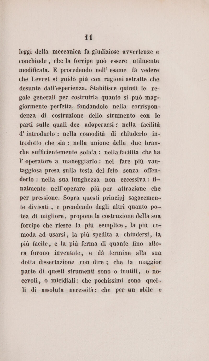 leggi della meccanica fa giudiziose avvertenze e conchiude , che la forcipe può essere utilmente modificata. E procedendo nell’ esame fà vedere che Levret si guidò più con ragioni astratte che desunte daìPesperienza. Stabilisce quindi le re¬ gole generali per costruirla quanto si può mag¬ giormente perfetta, fondandole nella corrispon¬ denza di costruzione dello strumento con le parti sulle quali dee adoperarsi : nella facilità d’introdurlo : nella comodità di chiuderlo in¬ trodotto che sia : nella unione delle due bran¬ che sufficientemente solida : nella facilità che ha V operatore a maneggiarlo : nel fare più van¬ taggiosa presa sulla testa del feto senza offen¬ derlo : nella sua lunghezza non eccessiva : fi¬ nalmente Dell’operare più per attrazione che per pressione. Sopra questi principj sagacemen¬ te divisati , e prendendo dagli altri quanto po- tea di migliore, propone la costruzione della sua forcipe che riesce la più semplice i la più co¬ moda ad usarsi, la più spedita a chiudersi, la più facile, e la più ferma di quante fino allo¬ ra furono inventate, e dà termine alia sua dotta dissertazione con dire ; che la maggior parte di questi strumenti sono o inutili, o no- cevoli, o micidiali: che pochissimi sono quel¬ li di assoluta necessità: che per un abile ©