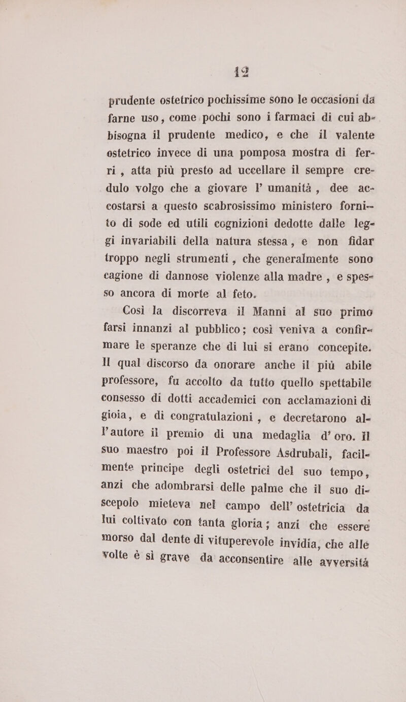 prudente ostetrico pochissime sono le occasioni da farne uso, come pochi sono i farmaci di cui ah* bisogna il prudente medico, e che il valente ostetrico invece di una pomposa mostra di fer¬ ri , atta più presto ad uccellare il sempre cre¬ dulo volgo che a giovare V umanità , dee ac¬ costarsi a questo scabrosissimo ministero forni¬ to di sode ed utili cognizioni dedotte dalle leg¬ gi invariabili della natura stessa, e non fidar troppo negli strumenti, che generalmente sono cagione di dannose violenze alla madre , e spes-» so ancora di morte al feto. Così la discorreva il Manni al suo primo farsi innanzi al pubblico; cosi veniva a confìr-* mare le speranze che di lui si erano concepite, il qual discorso da onorare anche il più abile professore, fu accolto da tutto quello spettabile consesso di dotti accademici con acclamazioni di gioia, e di congratulazioni , e decretarono al- F autore il premio di una medaglia d* oro. il suo maestro poi il Professore Asdrubaìi, facil¬ mente. principe degli ostetrici del suo tempo, anzi che adombrarsi delle palme che il suo di¬ scepolo mieteva nel campo dell’ ostetricia da lui coltivato con tanta gloria ; anzi che essere morso dal dente di vituperevole invidia, che alle volte è sì grave da acconsentire alle avversità