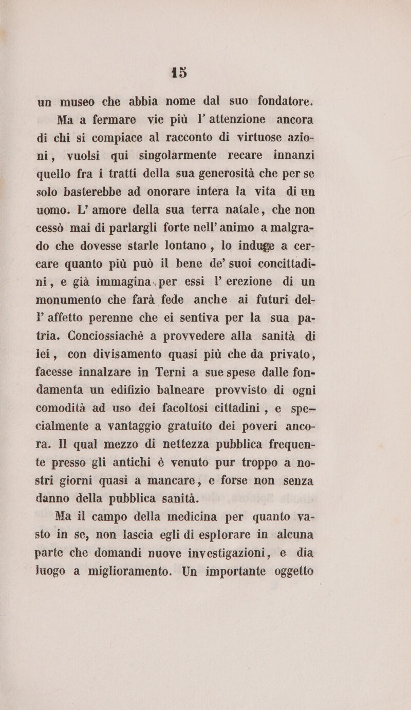 un museo che abbia nome dal suo fondatore. Ma a fermare vie più P attenzione ancora di chi si compiace al racconto di virtuose azio¬ ni , vuoisi qui singolarmente recare innanzi quello fra i tratti della sua generosità che per se solo basterebbe ad onorare intera la vita di un uomo. L’ amore della sua terra natale, che non cessò mai di parlargli forte nell’ animo a malgra¬ do che dovesse starle lontano , lo induce a cer¬ care quanto più può il bene de’ suoi concittadi¬ ni , e già immagina per essi 1’ erezione di un monumento che farà fede anche ai futuri del- P affetto perenne che ei sentiva per la sua pa¬ tria. Conciossiachè a provvedere alla sanità di lei, con divisamente quasi più che da privato, facesse innalzare in Terni a sue spese dalle fon¬ damenta un edilìzio balneare provvisto di ogni comodità ad uso dei facoltosi cittadini , e spe¬ cialmente a vantaggio gratuito dei poveri anco¬ ra. 11 qual mezzo di nettezza pubblica frequen¬ te presso gli antichi è venuto pur troppo a no¬ stri giorni quasi a mancare, e forse non senza danno della pubblica sanità. Ma il campo della medicina per quanto va¬ sto in se, non lascia egli di esplorare in alcuna parte che domandi nuove investigazioni, e dia luogo a miglioramento. Un importante oggetto