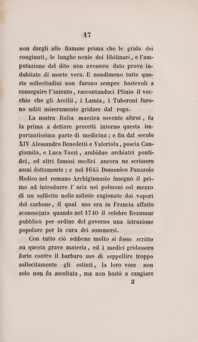 non dargli alle fiamme prima che le grida dei congiunti, le lunghe nenie dei libitinari, e Vam¬ putazione del dito non avessero dato prove in¬ dubitate di morte vera. E nondimeno tutte que¬ ste sollecitudini non furono sempre bastevoli a conseguire l’intento , raccontandoci Plinio il vec¬ chio che gli Accilii, i Lamia, i Tuberoni furo¬ no uditi miseramente gridare dal rogo. La nostra Italia maestra sovente altrui, fu la prima a dettare precetti intorno questa im¬ portantissima parte di medicina ; e fin dal secolo XIY Alessandro Benedetti e Valeriola, poscia Cam gì amila, e Luca Tozzi, ambidue archiatri ponti¬ fìci, ed altri famosi medici ancora ne scrissero assai dottamente ; e nel 1645 Domenico Panarolo Medico nel romano Archiginnasio insegnò il pri¬ mo ad introdurre F aria nei polmoni col mezzo di un soffietto nelle asfissie cagionate dai vapori del carbone, il qual uso era in Francia affatto sconosciuto quando nel 1740 il celebre Reaumur pubblicò per ordine del governo una istruzione popolare per la cura dei sommersi. Con tutto ciò sebbene molto si fosse scritto su questa grave materia, ed i medici gridassero forte contro il barbaro uso di seppellire troppo sollecitamente gli estinti, la loro voce non solo non fu ascoltata, ma non bastò a cangiare 2
